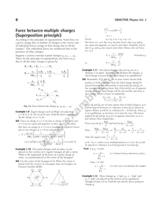 Force between multiple charges
(Superposition principle)
According to the principle of superposition, ‘‘total force on
a given charge due to number of charges is the vector sum
of individual forces acting on that charge due to all the
charges’’. The individual forces are unaffected due to the
presence of other charges.
Suppose a system contains n point charges q1, q 2,K, qn .
Then, by the principle of superposition, the force on q1
due to all the other charges is given by
F F F F
1 12 13 1
= + + …… + n
F
r r r
1
1
0
2 12
12
2
3 13
13
2
1
1
2
4
= + + ……






q q
r
q
r
q
r
n n
n
πε
$ $ $
=
=
q q
r
i
n
i i
i
1
0 2
1
1
2
4πε
Σ
$
r
Example 1.9 Equal charges each of 20 µC are placed at
x = 0, 2, 4, 8, 16 cm on X-axis. Find the force experienced
by the charge at x = 2 cm.
Sol. Force on charge at x = 2 cm due to charge at x = 0 cm and
x = 4 cm are equal and opposite, so they cancel each other.
Net force on charge at x = 2 cm is resultant of repulsive forces
due to two charges at x = 8 cm and x = 16 cm.
∴ F
q q
=
×
−
+
−






1 2
0
2 2
4
1
0 08 0 02
1
016 0 02
πε ( . . ) ( . . )
= × × +






−
9 10 20 10
1 1
014
9 6 2
2
[ ]
( . )
(0.06)2
= 1.2 ×103
N
Example 1.10 Five point charges each of value +q are
placed on five vertices of a regular hexagon of side a metre.
What is the magnitude of the force on a point charge of
value −q coulomb placed at the centre of the hexagon?
Sol. Let the centre of the hexagon be O. When the centre is
joined with the vertices of a hexagon, then six triangles are
formed. Consider ∆ODE
a
r
/
cos
2
60
1
2
= ° =
∴ a r
=
Given, q q q q q q
1 2 3 4 5
= = = = =
Net force on −q is due to q3 because forces due to q1 and q4
are equal and opposite, so cancel each other. Similarly, forces
due to q2 and q5 also cancel each other. Hence, the net force
on −q is
F
q q
r
= ⋅
1
4 0
2
π ε
( ) ( )
(towards q3)
or F
q
a
= ⋅
1
4 0
2
2
π ε
Example 1.11 Two fixed charges +4q and +q are at a
distance 3 m apart. At what point between the charges, a
third charge +q must be placed to keep it in equilibrium?
Sol. Remember, if Q1 and Q2 are of same nature (means both
positive or both negative), then the third charge should be
placed between (not necessarily at mid-point) Q1 and Q2 on
the straight line joining them. But, if Q1 and Q2 are of opposite
nature, then the third charge will be put outside and close to
that charge which is lesser in magnitude.
Here, Q1 and Q2 are of same nature that of third charge q, so it
will be kept in between at a distance x from Q1 (as shown in
figure). Hence, q will be at a distance ( )
3 − x from Q2. Since, q
is in equilibrium, so net force on it must be zero. The forces
applied by Q1 and Q2 on q are in opposite direction, so as to
just balance their magnitudes.
Force on q by Q
kQq
x
1
1
2
= and that by Q
kQ q
x
2
2
2
3
=
−
( )
Now,
kQq
x
kQ q
x
1
2
2
2
3
=
−
( )
or
Q
x
Q
x
1
2
2
2
3
=
−
( )
or
4 1
3
2 2
x x
=
−
( )
Take the square root,
2 1
3
x x
=
−
( )
or 6 2
− =
x x (after cross multiplication) or x = 2 m. So, q will
be placed at a distance 2 m from Q1 and at 1m from Q2.
Note If q q
1 2 0
> , then
x
r
q
q
1
0
2
1
1
=
+
(x1 is distance from q1 between q1 and q2)
If q q
1 2 0
< , then
x
r
q
q
1
0
2
1
1
=
−
(x1 in this case is not between the charges)
Example 1.12 Three charges q C
1 1
= µ , q C
2 2
= – µ and
q C
3 3
= µ are placed on the vertices of an equilateral
triangle of side 1.0 m. Find the net electric force acting on
charge q1.
6 OBJECTIVE Physics Vol. 2
F1n
F13
F12
q1
q2
q3
qn
Fig. 1.6 Force between the charges q q q qn
1 2 3
, , , ,
K
Aq1 B q2
E q5 Dq4
F C q3
–q
r
a
E D
O
60°
a/2
r
O
x (3 )
- x
q
Q q
1 = +4 Q q
2 = +
 