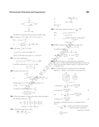 The effective capacitance between point A and B is 5 µF.
132 (c) Charge, Q CV
= = × × = ×
− −
500 10 10 5 10
6 3
C
Now, Q qt
= or t
Q
q
=
or t =
×
×
−
−
5 10
100 10
3
6
= × =
1
20
1000 50 s
133 (a) By using,
1
2
1
2
2
2
m v v QV
( )
− =
1
2
10 10 600 0
3
1
2 2 8
× − = −
− −
[ ( ) ] ( )
v 0.2
Velocity of the ball at the point A, v1 = 22.8 cms−1
134 (c) In series combination,
1 1
1
1
2
1
4
1
C
= + + =
+ +
=
4 2 1
4
7
4
⇒ C1
4
7
= µF
In parallel combination, C1 1 2 4 7
= + + = µF
∴
C
C
1
2
4 7
7
4
49
= =
/
135 (c) Electric force, qE ma
=
∴ a
qE
m
=
⇒ a =
× × ×
×
−
−
1.6 10 1 10
9 10
19 3
31
=
× −
1.6 10
9
ms
15
2
Initially speed, u = ×
5 106
ms−1
and final speed,v = 0
∴ From v u as
2 2
2
= −
⇒ Distance travelled by electron, s
u
a
=
2
2
s =
× ×
× ×
=
(5 10 ) 9
2 1.6 10
7cm
6 2
15
136 (a) Potential gradient is related with electric field according to
the following relation, E
dV
dr
=
−
.
E i j k
r
= − = − − −






∂
∂
∂
∂
∂
∂
∂
∂
V
r
V
x
V
y
V
z
$ $ $
= + + +
[$ ( ) $ $ ]
i j k
2 3
3 2 2
xy z x xz
137 (c) Potential energy of the system,
−
− + =
kqQ
x
kQq
x
kq
x
2
2
0
⇒
− +
=
4
2
0
2
kqQ kq
x
⇒ kq kQq
2
4
=
Ratio,
q
Q
= 4
138 (c) Electrostatic potential energy,U
q q
r
=
ε
⋅
1
4 0
1 2
π
Here, q q
1 2
19
10
= = × −
1.6 C
and r = × −
9 10 15
m
∴ U =
× × × × ×
×
− −
−
9 10 16 10 16 10
9 10
9 19 19
15
. .
= × −
2 56 10 14
. J
139 (b) When capacitors are connected in parallel, then
C C C C C
P = + + = 3
According to question,
∴ In series, C
C C
C C
s =
×
+
3
3
⇒ 3.75 =
×
3
4
C C
C
⇒ C = 5µF
140 (c) The work done by a electrostatic force is given by
W q V V
12 2 1
= −
( ). Here initial and final potentials are same in all
three cases and same charge is moved, so work done is same
in all three cases.
141 (a) Let Q1 and Q2 be the charge on the two conducting
spheres of radii R1 3
( )
= cm and R2 1
(= cm), respectively.
∴ Potential,V
Q
R
1
1
1
1
4
=
πε0
⇒10
9 10
3 10
9
1
2
=
× ×
× −
Q
⇒ Charge, Q1
2
9
10 3 10
9 10
=
× ×
×
−
…(i)
and V
Q
R
2
0
2
2
1
4
=
πε
⇒ 10
9 10
1 10
9
2
2
=
× ×
× −
Q
⇒ Charge, Q2
2
9
10 1 10
9 10
=
× ×
×
−
…(ii)
According to Coulomb’s law, force of repulsion between
them is
F =
1
4 0
πε
QQ
r
1 2
2
=
× × × × × × ×
× × × × ×
− −
−
9 10 10 3 10 10 1 10
9 10 9 10 10 10
9 2 2
9 9 2 2
( )
[using Eqs. (i) and (ii)]
=





 × −
1
3
10 9
N
Electrostatic Potential and Capacitance 161
B
A
3C C
Q1
Q2
10 cm
1cm
3cm
⇓
B
A
3 F
µ
2 F
µ
⇓
A B
5 F
µ
 