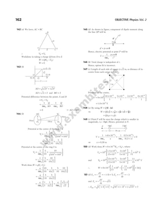 142 (a) We have, AC BC
=
∴ V V
D E
=
Workdone in taking a charge Q from D to E
W QV V
E D
= −
( )
W = 0
143 (b)
AO = +
( ) ( )
2 2
2 2
AO = =
4 2 and BO = 2
Potential difference between the points A and B
= −
V V
A B
=
ε
−
ε
⋅
1
4
1
4
0 0
π π
Q
AO
Q
BO
= 0 ( )
QAO BO
=
144 (b)
Potential at the centre of the ring 1 is
V1
0
2 2
1
4
10
10
5
10 10
= +
+






πε ( ) ( )
= +






1
4
10
10
5
10 2
0
πε
Potential at the centre of the ring 2 is
V2
0
2 2
1
4
5
10
10
10 10
= +
+






πε ( ) ( )
= +






1
4
5
10
10
10 2
0
πε
Work done,W qV V
= −
( )
1 2
= + − −






q
4
10
10
5
10 2
5
10
10
10 2
0
πε
= −






q
4
5
10
5
10 2
0
πε
= −






q
4
1
2
1
2 2
0
πε
=
−






q
8
2 1
2
0
πε
145 (d) As shown in figure, component of dipole moment along
the line OP will be
p p
′ = cosθ
Hence, electric potential at point P will be
V
p
r
= ⋅
1
4 0
2
πε
θ
cos
146 (b) Total charge is indepedent of r.
Hence, option (b) is incorrect.
147 (c) Length of each side of square is 2 m, so distance of its
centre from each corner is 1m.
Potential at the centre,
V = ×
×
+
×
−
×
+
×






− − − −
9 10
10 10
1
5 10
1
3 10
1
8 10
1
9
6 6 6 6
= ×
1.8 105
V
148 (a) By using,W Q
= ⋅
(E r)
∆
⇒ W Q e e e a b
= + + ⋅ +
[( $ $ $) ( $ $)]
1 2 3
i j k i j
= +
Q e a e b
( )
1 2
149 (c) Point P will lie near the charge which is smaller in
magnitude, i.e. −6µC. Hence, potential at P,
V
x x
=
− ×
+
×
+
=
− −
1
4
6 10 1
4
12 10
0
0
6
0
6
πε πε
( ) ( )
( )
0.2
⇒ x = 0.20 m
150 (d) Work done,W V V
A B
= × −
−
6 10 6
( ) , where
VA =
− ×
×
+
×
×





 = ×
− −
10
5 10
15 10
2 10
5 10
1
15
10
10
6
2
6
2
6
( )
V
and VB =
×
×
−
×
×





 = − ×
−
− −
10
2 10
15 10
5 10
5 10
13
15
10
10
6
2
6
2
6
( )
V
∴ W = × × − − ×











 =
−
6 10
1
15
10
13
15
10 56
6 6 6
. J
151 (d) E
dV
dx
E
dV
dy
x y
= − = − − = = − = −
( ) ,
5 5 3
and E
dV
dz
z = − = − 15
∴ E E E E
x y z
net = + + = + − + − =
2 2 2 2 2 2
5 3 15 7
( ) ( ) ( )
162 OBJECTIVE Physics Vol. 2
E
D
A C
B
q
q
q
A( 2, 2)
√ √
√2
√2 B
(2, 0)
(0, 0)
O
2
10C
10cm 10cm
10cm
O2
O1
5C
p′
θ
O
r
P
p
O
√2m
1m
20 cm
x
P –6 C
µ 12 C
µ
 