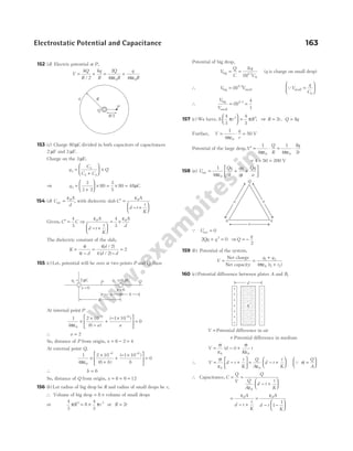 152 (d) Electric potential at P,
V
kQ
R
kq
R
= +
/ 2
= +
2
4 4
0 0
Q
R
q
R
πε πε
153 (c) Charge 80µC divided in both capacitors of capacitances
2 µF and 3 µF.
Charge on the 3µF,
q
C
C C
Q
3
3
2 3
=
+





 ×
⇒ q3
3
3 2
80
3
5
80 48
=
+





 × = × = µC
154 (d) C
A
d
air =
ε0
, with dielectric slab C
A
d t
t
K
′ =
− +






ε0
Given, C C
′ =
4
3
⇒
ε ε
0 0
4
3
A
d t
t
K
A
d
− +






= ×
The dielectric constant of the slab,
K
t
t d
d
d d
=
−
=
−
=
4
4
4 2
4 2
2
( / )
( / )
155 ( )
c Let, potential will be zero at two points P and Q, then
At internal point P
1
4
2 10
6
1 10
0
0
6 6
πε
×
×
−
+
− ×





 =
− −
( )
( )
a a
∴ a = 2
So, distance of P from origin, x = − =
6 2 4
At external point Q,
1
4
2 10
6
1 10
0
0
6 6
πε
×
×
+
+
− ×





 =
− −
( )
( )
b b
∴ b = 6
So, distance of Q from origin, x = + =
6 6 12
156 ( )
b Let radius of big drop be R and radius of small drops be r,
∴ Volume of big drop = ×
8 volume of small drops
or
4
3
8
4
3
3 3
π π
R r
= × or R r
= 2
Potential of big drop,
V
Q
C
q
C
big = =
8
81 3
0
( ) /
(q is charge on small drop)
∴ V V
big small
= ( ) /
8 2 3
QV
q
C
small =






0
∴
V
V
big
small
= =
( ) /
8
4
1
2 3
157 ( )
c We have, 8
4
3
4
3
3 3
π π
r R





 = , ⇒ R r
= 2 , Q q
= 8
Further, V
q
r
= ⋅ =
1
4
50
0
πε
V
Potential of the large drop,V
Q
R
q
r
′ = ⋅ = ⋅
1
4
1
4
8
2
0 0
πε πε
= × =
4 50 200 V
158 ( )
a U
Qq
a
qq
a
Qq
a
net =
ε
+ +






1
4 0
π
Q Unet = 0
2 0
2
Qq q
+ = ⇒Q
q
= −
2
159 ( )
b Potential of the system,
V
q q
r r
= =
+
+
Net charge
Net capacity
1 2
0 1 2
4πε ( )
160 ( )
c Potential difference between plates A and B,
V =
+
Potential difference in air
Potential difference in medium
V d t
K
t
= − +
σ
ε
σ
ε
0 0
( )
∴ V d t
t
K
= − +






σ
ε0
= − +






Q
A
d t
t
K
ε0
Q σ =






Q
A
∴ Capacitance, C
Q
V
Q
Q
A
d t
t
K
= =
− +






ε0
=
− +
ε0A
d t
t
K
=
− −






ε0
1
1
A
d t
K
Electrostatic Potential and Capacitance 163
q R
Q
P
R/2
q =
1 2 C
µ q =
2
_
1 C
µ
x = 6
a b
6
P Q
x = 0 +
+
+
+
+
+
+
–
–
–
–
–
–
–
d
K
q q
Q
a a
a
 