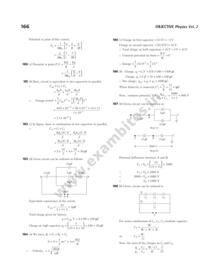 Potential at point O (the centre),
V
q
r
q
R
q
R
0
0
1
4 2
= − +






πε
= −






q
r R
4
1 1
2
0
πε
180 (c) Potential at point P,V
KQ
R
Kq
x
= −
= −






1
4πε0
Q
R
q
x
181 (b) Here, circuit is equivalent to two capacitors in parallel,
∴ C C C
eq = +
1 2
= + =
ε ε ε
0 0 0
2
A
d
A
d
A
d
∴ Energy stored =
1
2
C V
eq
2
=






1
2
2 0 2
ε A
d
V
=
× × × × ×
×
− −
−
885 10 50 10 12 12
3 10
12 4
3
.
= × −
2.1 10 9
J
182 (c) In figure, there is combination of two capacitors in parallel,
∴ C C C
P = +
1 2
= +
K A
d
K A
d
1 0 2 0
2 2
ε ε
( / ) ( / )
= +
2 2 4 2
0 0
ε ε
( / ) ( / )
A
d
A
d
= × + ×
2
10
2
4
10
2
= 30 µF
183 (d) Given circuit can be redrawn as follows
Equivalent capacitance of the circuit,
CAB =
+ +
=
24
2 1 3
4µF
Total charge given by battery,
q C V
AB
= ⋅ = × =
4 60 240 µC
Charge on 5µF capacitor, q2
5
10 5 9
240 50
=
+ +





 × = µC
184 (a) We have, K U K U
i i f f
+ = +
0 0
1
2
2
+ = + −
mv e
KQ
R
( )
∴ Velocity, v
KQe
mR
=
2
185 (c) Charge on first capacitor = − = −
C V CV
( )
Charge on second capacitor = ( )( )
2 2
C V = 4CV
∴ Total charge on both capacitors = −
4CV CV = 3CV
∴ Common potential on them =
3
3
CV
C
=V
∴ Energy =
1
2
( )
3 2
C V =
3
2
2
CV
186 (b) Charge, q C V
1 1 15 100 1500
= = × =
( ) µC
Charge, q CV
2 2 1 100 100
= = × =
( ) µC
∴ Net charge, q q q
net = + =
1 2 1600 µC
When dielectric is removed, C
C
K
′ = = =
1
1 15
15
1µF
Now, common potential, V
q
C C
=
′ +
=
+
=
net
1 2
1600
1 1
800 V
187 (b) Given, circuit can be redrawn as
Potential defference between A and B,
V V
A B
− =
+





 ×
15
15 15
2000
∴ V V
A B
− = 1000 V
∴ 2000 1000
− =
VB V
∴ VB = 1000 V
188 (b) Given, circuit can be reduced to
For series combination of C C C
1 2 3
, , resultant capacity,
C
C
C C C
S =
+ +
6
6 3 2
or C
C
S =
6
11
Now, the ratio of the charges on C2 and C4,
q
q
C
C
S
1
2 4
= = =
6 11
4
3
22
C
C
/
166 OBJECTIVE Physics Vol. 2
5 F
µ
10 F
µ
9 F
µ
A B
12 F
µ 8 F
µ
60 V
A B
15 F
µ
A B
5 F
µ
10 F
µ
C
Step (2)
Step (1)
15 F
µ
A B
C
15 F
µ
2000 V
C1
V
C2 C3
C4
q1
q2
 