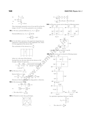 ⇒
6 4
15
x x
=
−
6 90 4
x x
− =
⇒ 2 90
x =
or x = =
90
2
45 cm
Thus, electrostatic potential is zero at 9 cm and 45 cm from the
charge + × −
6 10 6
C at A. Also, potential is zero at infinity.
195 (c) We have, potential difference,V V E dx
A o x
o
A
− = − ∫
Potential difference,V V x dx
A o
− = − ∫ 30 2
0
2
= −





 = −
30
2
3
80
3
V
196 (d) As the field is upward, so the negatively charged electron
experiences a downward force of the magnitude of eE, where
E is the magnitude of the electric field.
The acceleration of the electron is a
eE
m
e
e
= .
where, me is the mass of the electron.
Starting from rest, the time taken by the electron to fall
through a distance h is given by
t
h
a
hm
eE
e
e
e
= = =
× × × ×
× × ×
− −
−
2 2 2 10 10
10 2 10
2 31
19 4
1.5 9.1
1.6
= × −
2.9 10 9
s
197 (d) We have,V x
x
( ) =
−
20
4
2
Electric field at x = 4µm
E
dV
dx x
x
=
−
=
−
− = =
20
4
2 0
160
144
10
9
2 2
( )
( ) V/µm
Direction of electric field E will be along positive x-direciton.
198 (b) Net electrostatic energy,
U
kQq
a
kq
a
kQq
a
= + + =
2
2
0
⇒
kq
a
Q q
Q
+ +





 =
2
0
∴ The value of Q
q
= −
+
2
2 2
199 (b) Potential at centre due to all charges,
V
q
d
q
d
q
d
q
d
= + + +






1
4 0
πε
=
1
4
4
0
πε
q
d
in SI unit =
4q
d
in CGS unit
200 (a) The given circuit can be reduced in following manner
∴ Resultant capacity between A and B,
CAB = 1µF
201 (d) Given circuit can be reduced in following manner
So, equivalent capacitance between A and B,
C
C
C
eq = =
×
+
1
32
9
32
9
∴ The value of C =
32
23
µF
168 OBJECTIVE Physics Vol. 2
– – – – –
+ + + + +
–e
+q
+q
+q +q
d
d
d
d
A
B
Step (1)
3 F
µ 3 F
µ
3 F
µ 3 F
µ
2 F
µ 2 F
µ 1 F
µ
Step (2)
A
B
3 F
µ
3 F
µ
3 F
µ
3 F
µ
2 F
µ 3 F
µ
Step (3)
A
B
3 F
µ
3 F
µ
3 F
µ
Step (2)
Step (3) Step (4)
A
B
C
8 F
µ
1 F
µ
4 F
µ
8 F
µ
A
B
8/3 F
µ
32/9 F
µ
C 8/9 F
µ
A
C
B
A
B
C
8 F
µ
1 F
µ
4 F
µ 4 F
µ
2 F
µ
2 F
µ
Step (1)
⇒
⇒
⇒
 
