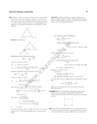 Sol. Charge q2 will attract charge q1 (along the line joining them)
and charge q3 will repel charge q1. Therefore, two forces will
act on q1, one due to q2 and another due to q3. Since, the force
is a vector quantity both of these forces (say F
1 and F2) will be
added by vector method. Following are two methods of their
addition.
Method I. In the figure,
Magnitude of force between and
q q
1 2,
| |
F
1 1
0
1 2
2
1
4
= = ⋅
F
q q
r
πε
where, q1
6
1 1 10
= = × −
µC C
and q2 2
= = × −
µ C 2 10 C
6
.
⇒ F1 =
× × ×
− −
(9.0 10 ) (1.0 10 ) (2.0 10 )
(1.0)
9 6 6
2
= × −
1.8 10 N
2
Similarly, magnitude of force between and
1 3
q q ,
| |
F2 2
0
1 3
2
1
4
= = ⋅
F
q q
r
πε
where, q3
6
3 3 10
= = × −
µC C.
⇒ F2 =
× × ×
− −
(9.0 10 ) (1.0 10 ) (3.0 10 )
(1.0)
9 6 6
2
= × −
2.7 10 N
2
Now, net force, | | cos
F
net = + + °
F F F F
1
2
2
2
1 2
2 120
= + + −













(1.8) (2.7) 2 (1.8) (2.7)
1
2
2 2
 × −
10 N
2
= × −
2.38 10 N
2
and tan
sin
cos
α =
°
+ °
F
F F
2
1 2
120
120
=
×
× + × −
−
− −
(2.7 10 ) (0.87)
(1.8 10 ) (2.7 10 )
2
2 2 1
2






or α = °
79.2
Thus, the net electric force on charge q1 is 2.38 10 N
2
× −
at an
angle α = °
79.2 with a line joining q1 and q2 as shown in the
figure.
Method II. In this method, let us assume coordinate axes
with q1 at origin as shown in figure. The coordinates of q q
1 2
,
and q3 in this coordinate system are (0, 0, 0), (1 m, 0, 0) and
(0.5 m, 0.87 m, 0), respectively. Now,
F
1 1 2
= Force on due to charge
q q
= ⋅
1
4 0
1 2
1 2
3 1 2
πε
q q
| – |
( – )
r r
r r
=
× × ×
(9.0 10 ) (1.0 10 ) (–2.0 10 )
(1.0)
9 –6 –6
3
× + +
[( – ) $ ( – ) $ ( – ) $ ]
0 1 0 0 0 0
i j k
= × −
(1.8 10 ) N
2 $
i
and F2 1 3
Force on due to charge
= q q
= ⋅
1
4 0
1 3
1 3
3 1 3
πε
q q
| – |
( – )
r r
r r
=
× × ×
(9.0 10 ) (1.0 10 ) (3.0 10 )
(1.0)
9 –6 –6
3
× − + − + −
[( $ ( ) $ ( ) $]
0 0.5 0 0.87 0 0
) i j k
= − − × −
( $ $)
1.35 2.349
i j 10 2
N
Therefore, net force on q1 is
F F F
= +
1 2
= × −
(0.45 2.349
– ) 10
$ $
i j 2
N
| | ( . ) .
F = + × = ×
− −
(0.45) N N
2 2 2 2
2 349 10 2 39 10
If the net force makes an angle α from the direction of X-axis,
then
α =
−





 = − °
−
tan
.
.
.
1 2 349
0 45
79 2
Negative sign of α indicate that the net force is directed
below the X-axis.
Example 1.13 Four charges Q q Q
, , and q are kept at the
four corners of a square as shown below. What is the
relation between Q and q, so that the net force on a charge q
is zero?
Sol. Here, both the charges q will have same sign either positive
or negative. Similarly, both the charges Q will have same sign.
Let us make the force on upper right corner q equal to zero.
Electric Charges and Fields 7
q1 1 C
= µ q2 2 C
= − µ
q3 = 3 C
µ
q1 q2
q3
α
120°
F1
F2 Fnet
Q q
q Q
 
