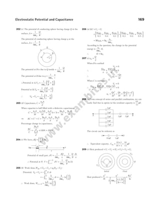 202 (c) The potential of conducting sphere having charge Q at the
surface, A
Q
R
= ⋅
1
4 0
πε
.
The potential of conducting sphere having charge q at the
surface, A
q
R
= ⋅
1
4 0
πε
The potential at B is due to Q inside = ⋅
1
4 0
πε
Q
R
The potential at B due to q
q
r
= ⋅
1
4 0
πε
∴Potential at A V
Q
R
q
R
A
, = +






1
4 0
πε
Potential at B V
Q
R
q
r
B
, = +






1
4 0
πε
∴ V V
q
r
q
R
B A
− = −






1
4 0
πε
203 (d) Capacitance, C
A
d
=
ε0
When capacitor is half filled with a dielectric capacitance,
C
A
d
A
d
′ = +
ε ε
0 0
2
5
2
( )
= + = =
ε ε ε
0 0 0
2
1 5
6
2
3
A
d
A
d
A
d
( )
⇒ ∆C C C
A
d
A
d
= ′ − = −
3ε ε
0 0
=
2ε0A
d
Percentage change in capacitance,
∆C
C
A
d
A
d
= × =
2
100 200
0
0
ε
ε
% %
204 (c) We have, dQ
Q
l
dx
=





 ⋅
2
Potential of small part, dV
dQ
x
= ⋅
1
4 0
πε
= ⋅
1
4 2
0
πε
Q
l
dx
x
∴ Potential at P, V dV
Q
l
x l
x l
= = ⋅
=
=
∫
3
0
1
4 2
3
πε
ln ( )
205 (b) Work done,W U U q V V
AB B A B A
= − = −
0 ( )
Potential, V V E dr
B A
A
B
− = − ∫
= − =






∫3
2
0 0
2 2
3
2
a
a
r
dr
λ
πε
λ
πε
ln
∴ Work done, W
q
A B
→ =






0
0
2
3
2
λ
πε
ln
206 (a) ∆U U U
f i
= −
= + +






Kq q Kq q Kq q
1 2 1 3 2 3
0.3 0.4 0.1
− + +






Kq q Kq q Kq q
1 2 1 3 2 3
0.3 0.4 0.5
= =
8 8
4
2 3 2
3
0
Kq q q
q
πε
According to the question, the change in the potential
energy is
q
K
3
0
4πε
.
∴ K q
= 8 2
207 (c) q
Q
A =
2
When B is earthed
VB = 0
∴
Kq
a
K Q
d
B
+ =
( / )
2
0
∴ q
Qa
d
B =
−
2
When C is earthed
VC = 0
∴
Kq
a
K Q
d
K Qa d
d
C
+ − =
( / ) ( / )
2 2
0
∴ q
Qa
d
Qa
d
C = −
2
2
2 2
=
−






Qa
d
a d
d
2
208 (a) From concept of series and parallel combination, we can
easily find that in option (a) the resultant capacity is
10
11
µF.
The circuit can be redrawn as
∴ Equivalent capacity, Ceq =
×
+
=
10 1
10 1
10
11
µF
209 (c) Heat produced = −
U U
i f = + − =
( )
U U U U
1 2 2 1
Heat produced =
q
C
2
2
=
×
−












=
q
a a
a a
Kq
a
2
0
2
2 4
2
2
4
πε
Electrostatic Potential and Capacitance 169
r
R
Q
q
A
B
x
dx
A
B
P
2 F
µ
A B
2 F
µ
2 F
µ
2 F
µ
2 F
µ
2 F
µ 2 F
µ
A B
10 F
µ 1 F
µ
U1
U2 –Q
Q
U2
Q
Final
Initial
 