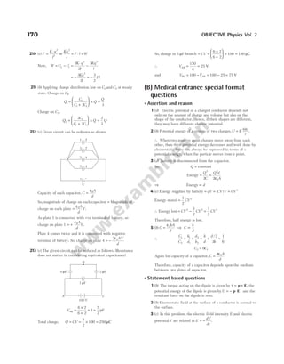 210 (c) F
K q
l
=
⋅ 2
2
or
Kq
l
F l W
2
= ⋅ =
Now, W U U
K q
l
Kq
l
f i
= − =
⋅
−
3
2
3
2 2
= − = −
3
2
3
2
2
Kq
l
Fl
211 (b) Applying charge distribution law on C C
1 2
and at steady
state. Charge on C1,
Q
C
C C
Q
Q
1
1
1 1
2 3
=
+





 × =
Charge on C2,
Q
C
C C
Q Q
2
1
1 1
2
2
2
3
=
+





 × =
212 (c) Given circuit can be redrawn as shown
Capacity of each capacitor, C
A
d
=
ε0
So, magnitude of charge on each capacitor = Magnitude of
charge on each plate =
ε0A
d
V.
As plate 1 is connected with +ve terminal of battery, so
charge on plate 1 = +
ε0A
d
V.
Plate 4 comes twice and it is connected with negative
terminal of battery. So, charge on plate 4 = −
2 0
ε AV
d
213 (c) The given circuit can be reduced as follows. (Resistance
does not matter in considering equivalent capacitance)
Ceq =
×
+
+
6 2
6 2
1=
5
2
µF
Total charge, Q CV
= = × =
5
2
100 250 µC
So, charge in 6 µF branch = CV =
×
+





 ×
6 2
6 2
100 = 150 µC
∴ VAB = =
150
6
25 V
and V V
BC AB
= − = − =
100 100 25 75 V
(B) Medical entrance special format
questions
l Assertion and reason
1 (d) Electric potential of a charged conductor depends not
only on the amount of charge and volume but also on the
shape of the conductor. Hence, if their shapes are different,
they may have different electric potential.
2 (b) Potential energy of a system of two charges,U K
q q
r
= 1 2
.
∴ When two positive point charges move away from each
other, then their potential energy decreases and work done by
electrostatic force can always be expressed in terms of a
potential energy, when the particle moves from a point.
3 (d) Battery is disconnected from the capacitor.
So, Q = constant
Energy = =
ε
Q
C
Q d
A
2 2
0
2 2
⇒ Energy ∝ d
4 (c) Energy supplied by battery = qV = ( )
CV V = CV2
Energy stored =
1
2
2
CV
∴ Energy lost = −
CV CV
2 2
1
2
=
1
2
2
CV
Therefore, half energy is lost.
5 (b) C
kA
d
=
ε0
⇒ C
k
d
∝
∴
C
C
k
d
d
k
k
d
d
k
1
2
1
1
2
2
2
3
1
6
= × = × =
/
C C
2 1
6
=
Again for capacity of a capacitor, C
k A
d
=
ε0
Therefore, capacity of a capacitor depends upon the medium
between two plates of capacitor.
l Statement based questions
1 (b) The torque acting on the dipole is given by τ = ×
p E, the
potential energy of the dipole is given byU = − ⋅
p E and the
resultant force on the dipole is zero.
2 (b) Electrostatic field at the surface of a conductor is normal to
the surface.
3 (c) In this problem, the electric field intensity E and electric
potentialV are related as E
dV
dr
= − .
170 OBJECTIVE Physics Vol. 2
+ –
V
1 2
3 2
3
5
4
4
A C
B
6 F
µ 2 F
µ
1 F
µ
100 V
 