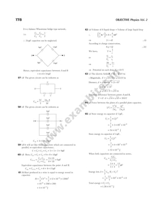 It is a balance Wheatstone bridge type network,
i.e.
C
C
C
C
1
2
3
4
1
2
= =
∴ 24 µF capacitor can be neglected.
Hence, equivalent capacitance between A and B
= + =
4 6 10 µF
57 (d) The given circuit can be redrawn as
C
C
eq =
3
2
=
3
2
0
ε A
d
58 (d) The given circuit can be redrawn as
∴ Cxy = × =
4 8 32µF
59 (d) It will act like three capacitors which are connected in
parallel, so equivalent capacitance,
C C C C
= + + = + + =
1 2 3 3 3 3 9µF
60 (d) Here, C C C
13 1 3 9 9 18
= + = + = µF
C
C C
C C
2 13
2 13
2 13
9 18
9 18
6
− =
⋅
+
=
×
+
= µF
Equivalent capacitance between the point A and B.
C C C
eq = + = + =
−
2 13 4 6 9 15µF
61 (b) Heat produced in a wire is equal to energy stored in
capacitor.
H CV
=
1
2
2
= × × ×
−
1
2
2 10 200
6 2
( ) ( )
= × ×
−
10 200 200
6
= × −
4 10 2
J
62 (a) Volume of 8 liquid drops = Volume of large liquid drop
∴
4
3
8
4
3
3 3
π π
r R





 × =
⇒ 2r R
= …(i)
According to charge conservation,
8q Q
= …(ii)
We have, V
r
∝
1
or
V
V
r
r
1
2
2
1
=
⇒
20 2
2
V
r
r
=
⇒ Potential on each drop,V2 10
= V
63 (c) The electric field, E i j
= −
5 3
$ $ kV/m
∴Magnitude, E = +
25 9 = 34 kV/m
Distance, d = − + −
( ) ( )
10 4 3 0
2 2
= +
( ) ( )
6 3
2 2
= + =
(36 9 45 m
Potential difference between points A and B,
V E d
= ⋅ = ×
34 45 = 39 kV
64 (d) Force between the plates of a parallel plate capacitor,
| |
F
V A Q
A
=
ε
=
ε
2
0
2
0
2 2
65 (a) Store energy in capacitor of 3 µF,
U CV
1 1
2
1
2
= ×
= × × × −
1
2
3 6 10
2 6
( )
= × −
54 10 6
J
Store energy in capacitor of 4 µF,
U C V
2 2
2
1
2
=
= × × × −
1
2
4 6 10
2 6
( )
= × −
72 10 6
J
When both capacitors are connected in series,
C
CC
C C
eq =
+
1 2
1 2
=
×
+
=
3 4
3 4
12
7
µF
Energy lost,U C V V
= −
1
2
1 2
2
eq ( )
= × × × −
1
2
12
7
0 10
2 6
( ) = 0
Total energy = +
U U
1 2
= × −
1.26 10 4
J
178 OBJECTIVE Physics Vol. 2
8 F
µ
8 F
µ
8 F
µ
8 F
µ
X Y
C C
Y
X
C
12 F
µ
6 F
µ
9 F
µ 18 F
µ
A B
 