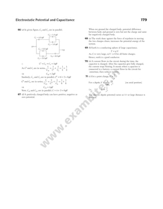 Electrostatic Potential and Capacitance 179
66 (a) In given figure, C2 and C3 are in parallel.
∴ C C C
′ = + =
2 3 4µF
As C′ and C1 are in series,
1 1 1 1
4
1
4
1 1
C C C
S
=
′
+ = +
⇒ CS1 2
= µF
Similarly, C4 and C5 are in parallel, C′′ = + =
6 2 8µF
C′′ and C6 are in series,
1 1 1 1
8
1
8
2 6
C C C
S
=
′′
+ = +
⇒ CS2 4
= µF
Now, CS1 and CS2 are in parallel, C = + =
4 2 6µF
67 (d) A positively charged body can have positive, negative or
zero potential.
When we ground the charged body, potential difference
between body and ground is zero but not the charge and same
for negatively charged body.
68 (a) The work done against the force of repulsion in moving
the two charges closer, increases the potential energy of the
system.
69 (b) Earth is a conducting sphere of large capacitance.
V q C
= /
As, C is very large, soV → 0 for all finite charges.
Hence, earth is a good conductor.
70 (a) A current flows in the circuit during the time, the
capacitor is charged. After the capacitor gets fully charged,
the current stops flowing. It means when a capacitor is
connected to a battery, a current flows in the circuit for
sometime, then reduces to zero.
71 (c) For a point charge,V
r
∝
1
For a dipole,V
p
r
= ⋅
1
4 0
2
πε
[on axial position]
i.e. V
r
∝
1
2
The electric dipole potential varies as 1/r at large distance is
not true.
C1 = 4.0 F
µ
C4 = 6.0 F
µ
C3 = 3.0 F
µ
C2 = 1.0 F
µ
C6 = 8.0 F
µ
C5 = 2.0 F
µ
A
B
 