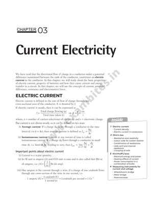 We have read that the directional flow of charge in a conductor under a potential
difference maintained between the ends of the conductor, constitutes an electric
current in the conductor. In this chapter, we will study about the basic properties
of electric current, property of batteries and how they cause current and energy
transfer in a circuit. In this chapter, we will use the concepts of current, potential
difference, resistance and electromotive force.
ELECTRIC CURRENT
Electric current is defined as the rate of flow of charge through any
cross-sectional area of the conductor. It is denoted by I.
If electric current is steady, then it can be expressed as
I =
Total charge flowing
Total time taken ( )
( )
q
t
⇒ I
q
t
ne
t
= =
where, n = number of carriers (electrons) of electricity and e = electronic charge.
But current is not always steady, so it can be defined in two ways
(i) Average current If a charge ∆q flows through a conductor in the time
interval t to ( )
t t
+ ∆ , then average current is defined as I
q
t
av =
∆
∆
.
(ii) Instantaneous current Current at any instant of time is called
instantaneous current. If a charge dq flows through a conductor in small
time dt, i.e. limit of ∆t tending to zero, then I
q
t
dq
dt
t
inst lim
= =
→
∆
∆
∆
0
.
Important points about electric current
(i) Current is a scalar quantity.
(ii) Its SI unit is ampere (A) and CGS unit is emu and is also called biot ( )
Bi or
ab ampere, i.e. | |
A Bi
=






1
10
(ab amp).
(iii) One ampere is the current through a wire, if a charge of one coulomb flows
through any cross-section of the wire in one second, i.e.
1 ampere ( )
A
1 coulomb ( )
1 second ( )
=
C
s
= 1coulomb per second = 1 Cs 1
−
03
Current Electricity
CHAPTER
Inside
1
3
4
Electric current
Ohm's law
Kirchhoff’s laws
Current density
Combination of resistances
Measuring instruments for
current and voltage
Electrical energy and power
Heating effects of current
Wheatstone’s bridge
Meter bridge
Potentiometer
Resistance and resistivity
Colour code for carbon resistor
Cells, emf and internal
resistance
Grouping of cells
Power consumption in a
combination of bulbs
2
Electric current in conductors
 