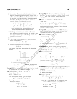 (iv) As a matter of convention, the direction of flow of
positive charge gives the direction of current. This is
called conventional current. The direction of flow
of electrons gives the direction of electronic current.
Therefore, the direction of electronic current is
opposite to that of conventional current.
(v) As charge is conserved and current is the rate of
flow of charge, i.e. charge entering per second at one
end of conductor is equal to the charge leaving per
second the other end.
Note
(i) In case, a charge q is revolving in a circle of radius r with uniform
velocity v, current is given by
i
q
t
qf
q qv
r
= = = =
2 2
π ω π
/
(ii) Total charge in time interval t1 to t2 can be given as
Q I dt
t
t
= ⋅
∫1
2
Area under the graph I versus t in the interval t1 to t2 as shown in
the figure
So, average current in this interval,
I
Q
t t
I dt
t t
t
t
av =
−
=
⋅
−
=
∫
2 1 2 1
1
2
Area under the graph
Time interval
Iversus t
Example 3.1 How many electrons pass through a bulb in 1 min, if
the current is 400 mA? (Take, e = × −
1.6 10 19
C)
Sol. Given, current, I = 400 mA = × −
400 10 3
A
Time, t = 1 min = 60 s
Charge, e = × −
1.6 10 19
C
Thus, charge passing through a bulb in 1 min is
q I t
= × = × × =
−
400 10 60 24
3
C
Also, q ne
=
∴ Number of electrons,
n
q
e
= =
× −
24
1.6 10 19
= ×
1 5 1020
. electrons
Example 3.2 1020
electrons, each having a charge of
1.6 × −
10 19
C , pass from a point A towards another point B
in 0.1 s. What is the current in ampere? What is its
direction?
Sol. Given, n = 1020
, e = × −
1 6 10 19
. C and t = 0 1
. s
As we know,
Current, I
q
t
ne
t
= = =
× × −
(10 1.6 10 ) C
0.1 s
20 19
= 160 A
Direction of current is from point B to A (in the direction
opposite to flow of electrons).
Example 3.3 A wire carries a current of 2 A. What is the
charge that has flowed through its cross-section in 1.0 s?
How many electrons does this correspond to?
Sol. Given, i t
= =
2 A and 1.0 s
As, current, i
q
t
=
∴ q it
= = × =
2 1 2 C
Also, q ne
=
∴ Number of electrons, n
q
e
= =
×
2
16 10
. –19
= ×
1.25 1019
Example 3.4 If an electron revolves in a circle of radius
π/2 cm with uniform speed 6 105
× m/s. Find the electric
current. (Take, π2
10
= )
Sol. Time period is given by
t
r
v
=
2 π
Here, r =






π
2
cm = × −
π
2
10 2
m and v = ×
6 105
m/s
So, electric current, i
ev
r
=
2π
=
× × ×
× ×
−
−
1.6 10 6 10
2
2
10
19 5
2
π
π
= × −
9. 10 13
6 A
Example 3.5 If the amount of charge flowed in time t through a
cross-section of wire is q t t
= −
β γ 2
, where β and γ are
constants.
(i) Find the current in terms of t.
(ii) Sketch i versus t graph.
Sol. Given, q t t
= −
β γ 2
(i) As we know, current in a wire is given by
i
dq
dt
= = − = −
d
dt
t t t
( )
β γ β γ
2
2
(ii) To plot a graph i versus t, we will compare the given
current with the equation of a straight line, i e
. .
y mx c
= +
So, at t = 0, i = β
and when i = 0, then t =
β
γ
2
.
Current Electricity 181
t2 t1
I
t
Fig. 3.2 Area under I versus t graph
I
I
Fig. 3.1 Flow of electronic current is equivalent to the
flow of conventional current in opposite direction
 