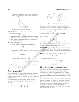 which means the graph for given current equation is a
straight line with negative slope, i e
. . −2γ and positive
intercept, i e
. .β.
So, the plot will be as shown alongside.
Example 3.6 The current in a wire varies with time
according to the relation,
i A A s t
= +
3 ( ) ( / )
2
(i) How many coulombs of charge pass through a cross-section
of the wire in the time interval between t = 0 to t s
= 4 ?
(ii) What constant current would transport the same charge in
the same time interval?
Sol. Given, i t
= +
3 2
( ) ( )
A A/s
(i) Current through a cross-sectional area is given by
i
dq
dt
=
∴ dq idt
=
On integrating both sides between the given time interval,
i.e. 0 to 4 s, we get
dq idt
q
0 0
4
∫ ∫
=
∴ Charge, q t dt
= +
∫ ( )
3 2
0
4
= +






3
2
2
2
0
4
t
t
= + = +
[ ] [ ]
3 12 16
2
0
4
t t = 28 C
(ii) Therefore, the current flowing through wire would be
i
q
t
= =
28
4
= 7 A
Current density
Current density at any point inside a conductor is defined
as ‘‘the amount of charge flowing per second through a
unit area held normal to the direction of the flow of charge
at that point’’.
Current density is a vector quantity and its direction is
along the motion of the positive charge as shown in
Fig. 3.3 (a).
Current density, J
A A
= =
q t I
/
If the cross-sectional area A is not perpendicular to the
current and normal to the area makes an angle θ with the
direction of the current as shown in Fig. 3.3 (b), then
A A
n = cosθ
∴Current density, J = =
I
A
I
A
n cosθ
or I = ⋅
J A
If area is finite,
I d
= ⋅
∫ J A
where, dA is a small element of the given surface.
The SI unit of current density is ampere per square metre,
i.e. Am 2
−
and its dimensional formula is [AL−2
].
Example 3.7 An electron beam has an aperture of 2 mm 2
. A
total of 7 1016
× electrons flow through any perpendicular
cross-section per second. Calculate the current density in the
electron beam.
Sol. As we know, current density in the electron beam,
J
I
A
ne
t
A
ne
tA
= = =
/
Substituting the values, we get
J =
× × ×
× ×
−
−
7 10 16 10
1 2 10
16 19
6
.
= ×
5 6 103
. Am 2
−
Electric current in conductors
The electric current in a conductor can be explained by
the electron theory. In an atom of a substance, the
electrons in the orbits close to the nucleus are bound to it
under the strong attraction of the nuclear positive charge,
but the electrons far from the nucleus experience a very
feeble force.
Hence, the outer electrons can be removed easily from the
atom (by rubbing or by heating the substance). In fact, a
few outer electrons, leave their atoms and move freely
within the substance (in the vacant spaces between the
atoms). These electrons, called free electrons or
conduction electrons, carry the charge in the substance
from one place to the other.
182 OBJECTIVE Physics Vol. 2
An
Area=A
(a)
I
A
θ
(b)
Area=A
I
A
Fig. 3.3 Direction of current density
β
β γ
/2
O
t
i
 