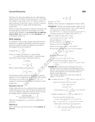 Therefore, the electrical conductivity of a solid substance
depends upon the number of free electrons in it. In metals,
this number is quite large ( 10 /m ).
29 3
≈ Hence, metals are
good conductors of electricity. Silver is the best conductor
of electricity than are copper, gold and aluminium,
respectively.
There are some other materials in which the electrons will
be bound and they will not be accelerated, even if the
electric field is applied, i.e. no current flow on applying
electric field. Such materials are called insulators, e.g.
wood, plastic, rubber, etc.
Drift velocity
It is defined as ‘‘the average velocity with which the free
electrons in a conductor get drifted towards the positive
end of the conductor under the influence of an electric
field applied across the conductor’’.
It is given by v
eE
m
d = τ
where, e = charge on electron, E = electric field,
m = mass of the electron and τ = relaxation time.
The electric current relates with drift velocity as
i neAv d
=
⇒ v
i
neA
J
ne
d = =
Hence, current density is also given by
J
i
A
nev d
= =
The direction of drift velocity for electrons in a metal is
opposite to that of applied electric field. The drift velocity
of electron is very small of the order of10 4 1
− −
ms as
compared to thermal speed (≈ 105
m/s) of electron at room
temperature.
Relaxation time ( )
τ
As free electrons move in a conductor, they continuously
collide with positive ions. The time interval between two
successive collisions of electrons with the positive ions in
the metallic lattice is defined as relaxation time.
τ
λ
= =
mean free path
rms velocity of electrons rms
v
With rise in temperature vrms increases, consequently τ
decreases.
Mobility ( )
µ
Drift velocity per unit electric field is called mobility of
electron.
µ
τ
= =
v
E
e
m
d
Its unit is m2
/V-s.
Mobility of free electrons is independent of electric field.
Example 3.8 Find the current flow through a copper wire of
length 0.2 m, area of cross-section 1 mm2
, when connected
to a battery of 4 V. (Take, electron mobility is
4.5 × − − −
10 6 2 1 1
m V s , charge on an electron is 1.6 × −
10 19
C
and density of electrons in copper is 8.5 × 2 −
10 8 3
m )
Sol. Given, length of copper wire, l = 02
. m
Cross-sectional area, A = = −
1 10
2 6 2
mm m
Potential difference,V = 4 V
Electron mobility, µ = × − − −
4 5 10 6 2 1 1
. m V s
Charge on an electron, e = × −
16 10 19
. C
Density of electrons in copper, n = × −
8 5 1028 3
. m
We know that, electric field set up across the conductor,
E
V
l
= = = −
4
0 2
20 1
.
Vm
Mobility of electrons, µ =
v
E
d
⇒ vd = × ×
−
4.5 10 20
6
= × −
9 10 5
m/s
So, the current flow through the copper wire is
I nev A
d
= = × × × × × ×
− − −
8.5 1.6
10 10 9 10 10
28 19 5 6
= 1.224 A
Example 3.9 An aluminium wire of diameter 0.24 cm is
connected in series to a copper wire of diameter 0.16 cm.
The wire carry an electric current of 10 A. Find (i) current
density in the aluminium wire (ii) and drift velocity of
electrons in the copper wire.
(Take, number of electrons per cubic metre volume of
copper, n = ×
8.4 1028
)
Sol. (i) Radius of Al wire, r = =
0 24
2
012
.
. cm = × −
012 10 2
. m
Area of cross-section of Al wire, A r
= π 2
= × × −
314 012 10 2 2
. ( . )
= × −
4 5 10 6
. m2
∴ Current density, J
I
A
= =
× −
10
4 5 10 6
.
= ×
2 2 106
. Am−2
(ii) Radius of copper wire, r = = × −
016
2
0 08 10 2
.
.
cm m
Area of cross-section of copper wire,
A r
= = × × = ×
− −
π 2
314
. (0.08 10 ) 2 10
2 2 6
m2
Also, n = ×
8 4 1028
. m−3
, e = × −
16 10 19
. C, I = 10 A
∴ Drift velocity of electrons in the copper wire,
v
I
enA
d = =
× × × × ×
− −
10
16 10 8 4 10 2 10
19 28 6
. .
= × −
3 7 10 4
. ms−1
Current Electricity 183
 