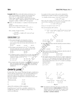 Example 3.10 What is the drift velocity of electrons in a
silver wire of length 2 m, having cross-sectional area
6.14 × −
10 6 2
m and carrying a current of 5A?
(Take, atomic weight of silver = 108, density of silver
= 7.5 × 103
kg/m 3
, charge on electron = × −
1.6 10 19
C and
Avogadro’s number = ×
6.023 1026
per kg atom)
Sol. First, we will calculate, n = number of electrons per unit
volume.
Imagine the volume of silver to be 1 m3
.
Now, its mass = density × volume = × ×
7.5 10 1
3
= ×
7 5 103
. kg
Now, number of moles of silver,
=
×
×
= ×
−
7 5 10
108 10
0 069 10
3
3
6
.
. = ×
6 9 104
. mol
So, number of silver atoms in this can be calculated by
multiplying the number of moles by Avogadro’s number.
i.e., number of silver atoms = × × ×
6.9 6.023 1023
104
~
− ×
4.1 1028
6 atoms
Now, since the valency of silver is one, we can assume each
atom of silver contributes one electron. So, finally
⇒ n = ×
4.1 1028
6 per m3
Given, I = 5 A and A = × −
6.14 10 m
6 2
We use the formula, drift velocity,
v
I
neA
d = =
× × × × ×
− −
5
4.1 10 1.602 10 6.14 10
28 19 6
6
= × −
1.2 10 4
2 m/s
184 OBJECTIVE Physics Vol. 2
1. The current through a wire depends on time as
I t t
= + +
3 2 5
2
. The charge flowing through the
cross-section of the wire in time interval between t = 0
to t = 2 s is
(a) 22 C (b) 20 C (c) 18 C (d) 5 C
2. The charge on an electron is16 10 19
. × −
C. How many
electrons strike the screen of a cathode ray tube each
second when the beam current is 16 mA?
(a) 1017
(b) 1019
(c) 10 19
−
(d) 10 17
−
3. A conductor carries a current of 0.2 A. In 30 s, how many
electrons will flow through the cross-section of the
conductor? (Take, q = × −
10 C
19
1 6
. )
(a) 0.375 1019
× (b) 375 1019
×
(c) 3.75 1019
× (d) 37.5 1019
×
4. In a closed circuit, the current I (in ampere) at an instant of
time t (in second) is given by I t
= −
4 008
. . The number of
electrons flowing in 50 s through the cross-section of the
conductor is
(a)1.25 1019
× (b) 6.25 1020
×
(c) 5.25 1019
× (d) 2.25 1020
×
5. Drift velocity vd varies with the intensity of electric field as
per the relation,
(a) v E
d ∝ (b) v
E
d ∝
1
(c) vd = constant (d) v E
d ∝ 2
6. When current flows through a conductor, then the order of
drift velocity of electrons will be
(a) 1010
cms−1
(b) 10 2
−
cms−1
(c) 104
cms−1
(d) 10 1
−
cms−1
7. The number density of free electron in a copper conductor is
8.5 10 m .
28 3
× −
How long does an electron take to drift from
one end of a wire, 3.0 m long to its other end? The area of
cross-section of the wire is 2.0 10 m
6 2
× −
and it is carrying a
current of 3.0 A.
(a) 2.73 10 s
4
× (b) 4.73 10 s
4
×
(c) 5 10 s
4
× (d) 6 10 s
8
×
OHM’S LAW
It states that, “the current I flowing through a conductor is
always directly proportional to the potential differenceV
across the ends of the conductor”, provided that the
physical conditions (temperature, mechanical strain, etc)
are kept constant.
Mathematically, I V
∝
or V I
∝
or V IR
=
where, R is resistance of the conductor.
Graph betweenV and I for a metallic conductor is a
straight line as shown. At different temperature, V-I
curves are different.
Note The substances which obey Ohm’s law, e.g. cooper, silver,
aluminium are known as ohmic substances. The devices or
substances which don’t obey Ohm’s law, e.g. gases, crystal
rectifiers, thermionic valve, transistors, etc., are known as
non-ohmic or non-linear conductors.
CHECK POINT 3.1
θ
I
V
θ
I
V
1
1
2
θ2
T1
T2
(a) Slope of the line
V
I
= tan =
θ = R
(b) Here, tan > tan
θ θ
1 2
So, >
>
R R
i.e. T T
1 2
1 2
Fig. 3.4
 