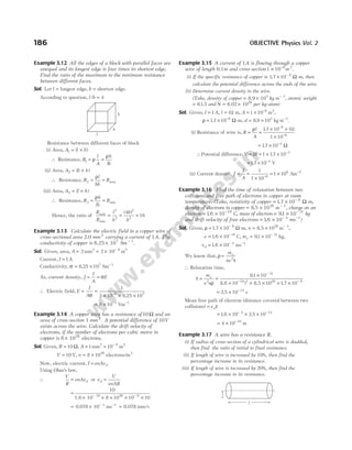 Example 3.12 All the edges of a block with parallel faces are
unequal and its longest edge is four times its shortest edge.
Find the ratio of the maximum to the minimum resistance
between different faces.
Sol. Let l = longest edge, b = shortest edge.
According to question, l b
/ = 4
Resistance between different faces of block
(i) Area, A l b
1 = ×
( )
∴ Resistance, R
l
A
h
lb
1 = =
ρ
ρ
(ii) Area, A b h
2 = ×
( )
∴ Resistance, R
l
bh
R
2 = =
ρ
max
(iii) Area, A l h
3 = ×
( )
∴ Resistance, R
b
lh
R
3 = =
ρ
min
Hence, the ratio of
R
R
l
b
b
b
max
min
= = =
2
2
2
2
4
16
( )
Example 3.13 Calculate the electric field in a copper wire of
cross-sectional area 2.0 mm 2
carrying a current of 1A. The
conductivity of copper is 6.25 107
× Sm − 1
.
Sol. Given, area, A = 2 mm2
= × −
2 10 6
m2
Current, I = 1A
Conductivity, σ = ×
6 25 107
. Sm−1
As, current density, J
I
A
E
= = σ
∴ Electric field, E
I
A
= =
× × ×
−
σ
1
2 10 6 25 10
6 7
.
= × −
8 10 3
Vm 1
−
Example 3.14 A copper wire has a resistance of 10Ω and an
area of cross-section 1 mm 2
. A potential difference of 10V
exists across the wire. Calculate the drift velocity of
electrons, if the number of electrons per cubic metre in
copper is 8 1028
× electrons.
Sol. Given, R = 10 Ω, A = 1mm2
= −
10 6
m2
V = 10 V, n = ×
8 1028
electrons/m3
Now, electric current, I enAvd
=
Using Ohm’s law,
∴
V
R
enAvd
= or v
V
enAR
d =
=
× × × × ×
− −
10
8 10 10 10
28 6
1.6 10 19
= × −
0.078 10 3
ms−1
= 0.078 mm/s
Example 3.15 A current of 1A is flowing through a copper
wire of length 0.1m and cross-section1 10 6
× −
m 2
.
(i) If the specific resistance of copper is 1 7 10 8
. × −
Ω-m, then
calculate the potential difference across the ends of the wire.
(ii) Determine current density in the wire.
(Take, density of copper = ×
8.9 103
kg m− 3
, atomic weight
= 63.5 and N = ×
6.02 1026
per kg-atom)
Sol. Given, I = 1 A, l = 01
. m, A = × −
1 10 6
m2
,
ρ = × −
17 10 8
. Ω-m, d = ×
8 9 103
. kg m 3
−
.
(i) Resistance of wire is, R
l
A
= =
× ×
×
−
−
ρ 17 10 01
1 10
8
6
. .
= × −
17 10 3
. Ω
∴Potential difference,V IR
= = × × −
1 17 10 3
.
= × −
17 10 3
. V
(ii) Current density, J
I
A
= =
× −
1
1 10 6
= ×
1 106
Am 2
−
Example 3.16 Find the time of relaxation between two
collisions and free path of electrons in copper at room
temperature. (Take, resistivity of copper = × −
1 7 10 8
. Ω-m,
density of electrons in copper = ×
8 5 1028
. m − 3
, charge on an
electron = × −
1 6 10 19
. C, mass of electron = × −
91 10 31
. kg
and drift velocity of free electrons = × −
1 6 10 4
. ms−1
)
Sol. Given, ρ = × −
1 7 10 8
. Ω-m, n = ×
8 5 1028
. m− 3
,
e = × −
1 6 10 19
. C, me = × −
91 10 31
. kg,
vd = × −
1 6 10 4
. ms−1
We know that, ρ
τ
=
m
ne
e
2
∴ Relaxation time,
τ
ρ
= =
×
× × × × ×
−
− −
m
e n
e
2
31
19 2 28 8
91 10
1 6 10 8 5 10 1 7 10
.
. . .
( )
= × −
2 5 10 14
. s
Mean free path of electron (distance covered between two
collisions) = vdτ
= × × ×
− −
1 6 10 2 5 10
4 14
. .
= × −
4 10 18
m
Example 3.17 A wire has a resistance R.
(i) If radius of cross-section of a cylindrical wire is doubled,
then find the ratio of initial to final resistance.
(ii) If length of wire is increased by 10%, then find the
percentage increase in its resistance.
(iii) If length of wire is increased by 20%, then find the
percentage increase in its resistance.
186 OBJECTIVE Physics Vol. 2
h
b
l
l
r
 