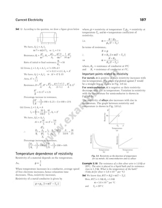 Sol. (i) According to the question, we draw a figure given below
We have, A l A l
1 1 2 2
=
π π
r l r l l l
2 2
2 2
2 4
= ⇒ =
( ) /
Resistance, R
l
r
1 2
=
ρ
π
, R
l
A
l
r
l
r
2
2
2
2 2
4
4
1
16
= = =
ρ ρ
π
ρ
π
/
Ratio of initial to final resistance,
R
R
1
2
= 16
(ii) Given, l l
1 = , A A
1 = , l l l
2 10
= + % of
= + =
l l l
0.1 1.1 , A A
2 = ′
We have, A l A l
1 1 2 2
= ⇒ Al A l
= ′ ( )
1.1
Area, A
A
′ =
1.1
Resistance, R
l
A
R
l
A
l
A
l
A
= ′ = =
× ×
=
ρ ρ ρ ρ
,
/
( )
2
2
2
1.1
1.1
1.1
R
R
′
= =
(1.1) 1.21
2
Percentage increase in resistance,
R
R
′
−





 × =
1 100 ( ) %
1.21 − × =
1 100 21
(iii) Given, l l A A
1 1
= =
,
l l
l
A A
2 2
1
20
100
6
5
= +





 = = ′
,
We have, A l A l
1 1 2 2
=
Al A
l
A
A
= ′ ⇒ ′ =
6
5
5
6
∴
R
R
l
A
l
A
l
l
A
A
l
l
A
A
2
1
2
2
1
1
2
1
1
2
6 5
5 6
36
25
= = ⋅ = ⋅ =
ρ
ρ
/
/
Percentage increase in resistance,
R
R
2
1
1 100
36
25
1 100 44
−





 × = −





 × = %
Temperature dependence of resistivity
Resistivity of a material depends on the temperature.
As, ρ
τ
∝
1
When temperature increases in a conductor, average speed
of free electrons increases, hence relaxation time
decreases. Thus, resistivity increases.
Resistivity of a metal conductor is given by
ρ ρ α
= + −
0 0
1
[ ( )]
T T
where, ρ = resistivity at temperature T, ρ0 = resistivity at
temperatureT0 and α = temperature coefficient of
resistivity.
i.e. α
ρ ρ
ρ
=
−
−
0
0 0
( )
T T
In terms of resistance,
R ∝ ρ
∴ R R T T
= + −
0 0
1
[ ( )]
α
⇒ α =
−
−
R R
R T T
0
0 0
( )
where, R0 = resistance of conductor at 0°C
and Rt = resistance of conductor at t°C.
Important points related to resistivity
For metals, α is positive as their resistivity increases with
rise in temperature. The graph of ρ plotted againstT would
be a straight line as shown in Fig. 3.6 (a).
For semiconductors, α is negative as their resistivity
decreases with rise in temperature. Variation in resistivity
with the temperature for semiconductor is shown in
Fig.3.6 (b).
The resistivity of alloys also increases with rise in
temperature. The graph between resistivity and
temperature is shown in Fig. 3.6 (c).
Example 3.18 The resistance of a thin silver wire is 1.0 Ω at
20°C. The wire is placed in a liquid bath and its resistance
rises to 1.2 Ω. What is the temperature of the bath?
(Take, α for silver = × −
3.8 10 3
per °C)
Sol. We know that, R T R T T
( ) [ ( )]
= + −
0 0
1 α
Here, R T R
( ) ,
= =
1.2 1.0
Ω Ω
0
α = × −
3.8 10 3
per °C
and T0 20
= ° C
Current Electricity 187
2r
l′
P
T
T0
ρ0
ρ
Temperature
(a)
Resistivity
Temperature
(b)
Temperature
(c)
Resistivity
Resistivity
Fig. 3.6 Resistivity as the function of temperature
for (a) metals, (b) semiconductors and (c) alloys
 