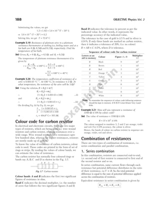 Substituting the values, we get
1.2 1.0[ 3.8 ( )]
= + × − °
−
1 10 20
3
T
or 3.8 0.2
× − ° =
−
10 20
3
( )
T
Solving this, we get T = °
72.6 C
Example 3.19 Resistance of platinum wire in a platinum
resistance thermometer at melting ice, boiling water and at a
hot bath are 6 Ω, 6.5Ω and 6.2 Ω, respectively. Find the
temperature of hot bath.
Sol. Given, R0 6
= Ω, R100 6
= .5 Ω and Rt = 6.2 Ω
The temperature of platinum resistance thermometer ( )
t is
given by
t
R R
R R
t
=
−
−
× ° =
−
−
× °
0
100 0
100
6
6
C
6.2
6.5
100 C
= × ° = °
0.2
0.5
100 C 40 C
Example 3.20 The temperature coefficient of resistance of a
wire is 0.00145 °C −1
. At 100 °C, its resistance is 2 Ω. At
what temperature, the resistance of the wire will be 3 Ω?
Sol. Using the relation, R R T
= +
0 1
[ ]
α
R R t
1 0 1
1
= +
[ ]
α
∴ 2 1 100
0
= + ×
R [ ]
0.00145 ...(i)
and R R t
2 0 2
1
= +
[ ]
α
∴ 3 1 0 5
0 2
= + ×
R t
[ ]
.0014 ...(ii)
On dividing Eq. (ii) by Eq. (i), we get
3
2 1 100
2
=
+ ×
+ ×
1 0.00145
0.00145
t
or t2 494 8
= ° =
. C 767.8K
Colour code for carbon resistor
In electrical and electronic circuits, there are two major
types of resistors, which are being used, i.e. wire wound
resistors and carbon resistor, offering resistances over a
wide range. Wire wound resistors have resistances upto
few hundred ohm, whereas for higher resistances, resistors
are mostly made up of carbon.
To know the value of resistance of carbon resistors, colour
code is used. These codes are printed in the form of set of
rings or strips. By reading the values of colour bands, we
can estimate the value of resistance.
The carbon resistor has normally four coloured rings or
bands say A B C
, , and D as shown in the Fig. 3.7.
Colour bands A and B indicates the first two significant
figures of resistance in ohm.
Band C indicates the decimal multiplier, i.e. the number
of zeros that follows the two significant figures A and B.
Band D indicates the tolerance in percent as per the
indicated value. In other words, it represents the
percentage accuracy of the indicated value.
The tolerance in the case of gold is ± 5 % and in silver is
±10 %. If only three bands are marked on carbon resistor,
then it indicates a tolerance of 20%. (i.e. no colour)
R AB C D
= × ± %, where D is tolerance.
Sequence of colour code for carbon resistor
Letters as an
aid to memory
Colour Figure (A, B)
Multiplier
(C)
B Black 0 100
B Brown 1 101
R Red 2 102
O Orange 3 103
Y Yellow 4 104
G Green 5 105
B Blue 6 106
V Violet 7 107
G Grey 8 108
W White 9 109
Note To remember the sequence of colour code following sentence
should be kept in memory. B B ROY Great Britain Very Good
Wife.
Example 3.21 How will you represent a resistance of
3700 10
Ω ± % by colour code?
Sol. The value of resistance = ±
3700 10
Ω %
⇒ R = × ±
37 10 10
2
%
The colour assigned to numbers 3, 7 and 2 are orange, violet
and red. For ± 10% accuracy, the colour is silver.
Hence, the bands of colour on carbon resistor in sequence are
orange, violet, red and silver.
Combination of resistances
There are two types of combination of resistances, i.e.
series combination and parallel combination.
1. Series combination
In this combination, resistors are connected end-to-end,
i.e. second end of first resistor is connected to first end of
the second resistor and so on.
In series combination, same current flows through each
resistance but potential difference distributes in the ratio
of their resistance, i.e.V R
∝ . So, the total potential
difference is equal to the sum of potential difference applied
across the combination of resistors.
Equivalent resistance in series combination is given by
R R R R
eq = + +
1 2 3
188 OBJECTIVE Physics Vol. 2
A B C D
Fig. 3.7 Carbon resistor
 