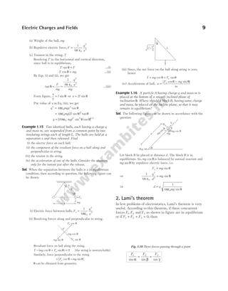 (a) Weight of the ball, mg
(b) Repulsive electric force, F
q
x
=
1
4 0
2
2
π ε
(c) Tension in the string, T
Resolving T in the horizontal and vertical direction,
since ball is in equilibrium,
T F
sin θ = …(i)
T mg
cos θ = …(ii)
By Eqs. (i) and (ii), we get
tan θ =
π ε
F
mg
q
x
mg
=
1
4 0
2
2
…(iii)
Form figure,
x
l
2
= sin θ ⇒ x l
= 2 sin θ
Put value of x in Eq. (iii), we get
q mgx
2
0
2
4
= πε θ
tan
= 4 2
0
2
πε θ θ
mg l
( sin ) tan
q mgl
= [ sin tan ]/
16 0
2 2 1 2
πε θ θ
Example 1.15 Two identical balls, each having a charge q
and mass m, are suspended from a common point by two
insulating strings each of length L. The balls are held at a
separation x and then released. Find
(i) the electric force on each ball.
(ii) the component of the resultant force on a ball along and
perpendicular to string.
(iii) the tension in the string.
(iv) the acceleration of one of the balls. Consider the situation
only for the instant just after the release.
Sol. When the separation between the balls is x in equilibrium
condition, then according to question, the following figure can
be drawn
(i) Electric force between balls, F
q
x
e =
1
4 0
2
2
πε
.
(ii) Resolving forces along and perpendicular to string.
Resultant force on ball along the string,
T mg Fe
− + =
( cos sin )
θ θ 0 [the string is unstretchable]
Similarly, force perpendicular to the string
= −
| cos sin |
F mg
e θ θ
θ can be obtained from geometry.
(iii) Since, the net force on the ball along string is zero,
hence
T mg Fe
= cos sin
θ + θ
(iv) Acceleration of ball, a
F mg
m
e
=
−
| cos sin |
θ θ
Example 1.16 A particle A having charge q and mass m is
placed at the bottom of a smooth inclined plane of
inclination θ. Where should a block B, having same charge
and mass, be placed on the incline plane, so that it may
remain in equilibrium?
Sol. The following figure can be drawn in accordance with the
question
Let block B be placed at distance d. The block B is in
equilibrium. So, mg cos θ is balanced by normal reaction and
mg sin θ by repulsive electric force, i.e.
F mg
e = sin θ
⇒
1
4 0
2
2
π ε
θ
q
d
mg
= sin
⇒ d q
mg
=
1
4 0
πε θ
sin
2. Lami’s theorem
In few problems of electrostatics, Lami’s theorem is very
useful. According to this theorem, if three concurrent
forces F F
1 2
, and F3 as shown in figure are in equilibrium
or if F F F
1 2 3 0
+ + = , then
F F F
1 2 3
sin sin sin
α β γ
= =
Electric Charges and Fields 9
q
x
T
L
Fe
mg
q
Fe cos θ
mg sin θ Fe sin θ
mg cos θ
T
L2–
x2
—
4
x
—
2
L
θ
q
mg sin
q
N
mg
mg cos q
d
A q m
( , )
Fe
B
q
Fig. 1.10 Three forces passing through a point
 