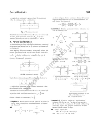 i.e. equivalent resistance is greater than the maximum
value of resistance in the combination.
If n identical resistors of resistance R each, are connected
in series, then equivalent resistance, R nR
eq = and
potential difference across each resistor isV V n
′ = / .
2. Parallel combination
In this combination, first end of all resistors are connected
to one point and second end of all resistors are connected
to other point.
Same potential difference appears across each resistor but
current distributes in the reverse ratio of their resistance.
i.e. I
V
R
∝ . So, the total current is equal to the sum of
currents through each resistance.
Equivalent resistance in parallel combination is given by
1 1 1 1
1 2 3
R R R R
eq
= + +
i.e. equivalent resistance is less than the minimum value
of resistance in the combination.
If n identical resistors of resistance R each, are connected
in parallel, then equivalent resistance, R
R
n
eq = and
current through each resistor is I
I
n
′ = .
Example 3.22 A wire of resistance 6R is bent in the form of a
circle. What is the effective resistance between the ends of
the diameter?
Sol.
As shown in figure, the two resistances of value 3R each are
in parallel with each other. So, the resistance between the
ends A and B of a diameter is
R
R R
R R
R R
R R
R
R
R
′ =
×
+
=
×
+
= =
1 2
1 2
2
3 3
3 3
9
6
3
2
Example 3.23 Find the equivalent resistance between A and
B in the following cases.
Sol. (i)
Example 3.24 A letter ‘A’ consists of a uniform wire of
resistance 0.2 ohm per cm. The sides of letter are each
20 cm long and the cross-piece in the middle is 10 cm long
while apex angle is 60°. Find the resistance of the letter
between the two ends of the legs.
Sol. Clearly it is given that,
AB BC CD DE BD
= = = = = 10 cm
and R R R R R
1 2 3 4 5 2
= = = = = Ω
Current Electricity 189
V1 V2 V3
I
R1 R2 R3
V
Fig. 3.8 Resistances in series
I
R1
V
R2
R3
I1 I2
I3
Fig. 3.9 Resistances in parallel
3R
3R
A
3R
3R
A B
B
Þ
C
A B
30 Ω
20 Ω
50 Ω
A
B
8 Ω 4 Ω
3 Ω 1 Ω
( )
i ( )
ii
C
A B
3
0
W
2
0
W
50W
50W
50W
A B
From the above dotted region,
20 and 30 are in series,
W W
From the above dotted region,
50 and 50 are in parallel,
W W
Req =
50 50
´
50 50
+
=
2500
100
= 25 W
Þ
R = 20 + 30 = 50 W
Þ
A
B
8W 4W
3W 1W
A
B
8W
3W 5W
A
B
8W
From the above dotted region,
4 and 1 are in series,
= 4 + 1 = 5
W W
W
R
From the above dotted region,
3 and 5 are in parallel,
W W
1
3
1
R1
=
1
R2
+ = +
1
5
1
R
R = W
From the above dotted region, we have
8 and (15/8) are in series,
= 15/8 + 8 = 79/8
W W
W
Req
(ii)
15
8
Þ
( )W
15/8
Þ
Þ
Þ
 