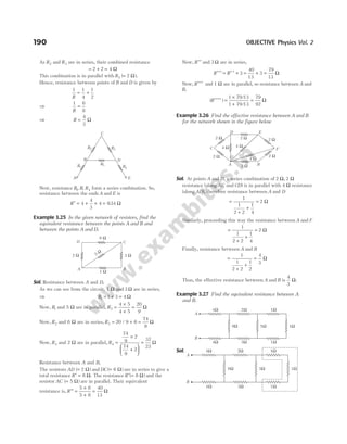 As R2 and R3 are in series, their combined resistance
= + =
2 2 4 Ω
This combination is in parallel with R5 2
( ).
= Ω
Hence, resistance between points of B and D is given by
1 1
4
1
2
R
= +
⇒
1 6
8
R
=
⇒ R =
4
3
Ω
Now, resistance R R R
1 4
, , form a series combination. So,
resistance between the ends A and E is
R′ = + +
4
4
3
4 = 934
. Ω
Example 3.25 In the given network of resistors, find the
equivalent resistance between the points A and B and
between the points A and D.
Sol. Resistance between A and D,
As we can see from the circuit, 1 Ω and 3 Ω are in series,
⇒ R1 1 3 4
= + = Ω
Now, R1 and 5 Ω are in parallel, R2
4 5
4 5
20
9
=
×
+
= Ω
Now, R2 and 6 Ω are in series, R3 20 9 6
74
9
= + =
/ Ω
Now, R3 and 2 Ω are in parallel, R4
74
9
2
74
9
2
37
23
=
×
+






= Ω
Resistance between A and B,
The resistors AD ( )
= 2 Ω and DC ( )
= 6 Ω are in series to give a
total resistance ′ =
R 8 Ω. The resistance ′ =
R ( )
8 Ω and the
resistor AC ( )
= 5 Ω are in parallel. Their equivalent
resistance is, ′′ =
×
+
=
R
5 8
5 8
40
13
Ω
Now, R′′ and 3 Ω are in series,
R R
′′′ = ′ ′ + = + =
3
40
13
3
79
13
Ω
Now, R′′′ and 1 Ω are in parallel, so resistance between A and
B,
( )
/
/
R′′′′ =
×
+
=
1 79 13
1 79 13
79
92
Ω
Example 3.26 Find the effective resistance between A and B
for the network shown in the figure below
Sol. At points A and D, a series combination of 2 Ω, 2 Ω
resistance (along AC and CD) is in parallel with 4 Ω resistance
(along AD), therefore resistance between A and D
=
+
+
=
1
1
2 2
1
4
2 Ω
Similarly, proceeding this way the resistance between A and F
=
+
+
=
1
1
2 2
1
4
2 Ω
Finally, resistance between A and B
=
+
+
=
1
1
2 2
1
2
4
3
Ω
Thus, the effective resistance between A and B is
4
3
Ω.
Example 3.27 Find the equivalent resistance between A
and B.
Sol.
190 OBJECTIVE Physics Vol. 2
A E
D
C
B
R1 R4
R2 R3
R5
6 Ω
2 Ω 3 Ω
1 Ω
5 Ω
A B
C
D
A B
E
D
C
2 Ω
2 Ω
4 Ω 4 Ω
2 Ω
4 Ω
2 Ω
2 Ω
2 Ω
F
2Ω
3Ω
1Ω
1Ω
1Ω
5Ω
9Ω
4Ω
4Ω
A
B
2Ω
3Ω
1Ω
1Ω
1Ω
5Ω
9Ω
4Ω
4Ω
A
B
 
