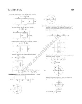 As per the dotted region,1Ω,1Ω and1Ω are in series,
R = + + =
1 1 1 3 Ω
Example 3.28 Find the equivalent resistance between A and B.
Sol. (i) The points connected by a conducting wire are at same
potential. Then, redraw the diagram, by placing the
points of same potential at one place and then solve for
equivalent resistance.
Hence, from the new figure A and Y are at same potential;
B and X are at same potential.
⇒
1 1
6
1
9
1
12
13
36
R R R R R
eq
= + + =
R
R
R
eq 2.7
= =
36
13
7
Current Electricity 191
W
9W
4W
4W
A
B
2W
3W
9W
4W
4W
A
B
In dotted region, 2 and (15/8) are in series,
W, 3W W
R2 = 2+3+ = W
In dotted region, 3 and 5 are in parallel,
W W
R1 =
In dotted region, (55/8) and 9 are in parallel,
W W
3 5
´
3 5
+ = 15
8
W
15
8
55
8
Þ
Þ
( )W
15/8
55
8
In dotted region, 4 and (495/127) are in series,
W, 4W W
Þ Req = 4 + 4 + (495/127) Þ Req=
4W
4W
A
B
´ 9
Þ R3 =
55
8
+ 9
55
8
495
127
= W
1511
127 W
495
127
W
6R 9R 12R
B
A
2R
2R
2R
2R A
B
(i)
(ii)
R
B
A O
12R
6R
9R
(iii)
6R 9R 12R
B
A
A Y
,
6 R
B X
,
9 R
12 R
X
Parallel
Y
A
B
2R
2R
2R
2R
In parallel, =
Req
A
2R
R
2R
R
B
B
B
B
B
(ii)
2R
4
= 0.5R
Similarly, placing the points of same potential at one
place, then the equivalent resistance is
2 2
2Ω
3Ω
3Ω
5Ω
9Ω
4Ω
4Ω
A
B
 