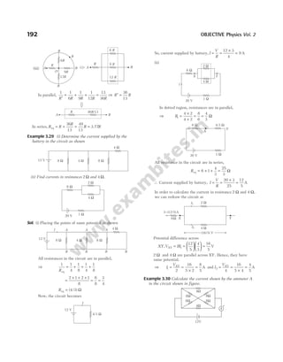 In parallel,
1 1
6
1
9
1
12
13
36
R R R R R
′
= + + = ⇒ R R
′ =
36
13
In series, R R
R
R R
eq 3.77
= + = =
36
13
49
13
Example 3.29 (i) Determine the current supplied by the
battery in the circuit as shown
(ii) Find currents in resistances 2 Ω and 4 Ω.
Sol. (i) Placing the points of same potential as shown
All resistances in the circuit are in parallel,
⇒
1 1
4
1
8
1
4
1
8
Req
= + + +
=
+ + +
= =
2 1 2 1
8
6
8
3
4
Req = ( / )
4 3 Ω
Now, the circuit becomes
So, current supplied by battery, I
V
R
= =
×
=
12 3
4
9 A
(ii)
In dotted region, resistances are in parallel,
⇒ R1
4 2
4 2
8
6
4
3
=
×
+
= = Ω
All resistance in the circuit are in series,
Req = + + =
6 1
4
3
25
3
Ω
∴ Current supplied by battery, I
V
R
= =
×
=
20 3
25
12
5
A
In order to calculate the current in resistance 2 Ω and 4 Ω,
we can redraw the circuit as
Potential difference across
XY V IR
XY
, = =











 =
1
12
5
4
3
16
5
V
2 Ω and 4 Ω are parallel across XY. Hence, they have
same potential.
⇒ I
VXY
1
2
16
5 2
8
5
= =
×
= A and I
VXY
2
4
16
5 4
4
5
= =
×
= A
Example 3.30 Calculate the current shown by the ammeter A
in the circuit shown in figure.
192 OBJECTIVE Physics Vol. 2
R 36 /13
R
A B
8 Ω 4 Ω 8 Ω
4 Ω
12 V
4 Ω
2 Ω
1 Ω
6 Ω
20 V
8 W 4 W 8 W
4 W
B
B
B
B
A A A
12 V
I
4/3 W
I
12 V
2 W
4 W
X Y
6 W
20 V
I
1 W
20 V
X
6 W 4/3 W
1 W
Y
(16/5) V
4 W
I1
I2
Y
X
2 W
I=(12/5)A
6W
8Ω
8Ω
4Ω
4Ω
8Ω
8Ω
12V
A
+
A
6 R
B
9 R
12 R
R
B
B
B
B
O 9R
12R
6R
R
(iii) A
 