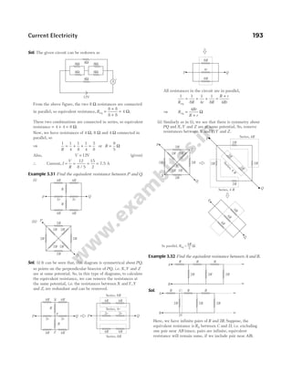 Sol. The given circuit can be redrawn as
From the above figure, the two 8 Ω resistances are connected
in parallel, so equivalent resistance, Req =
×
+
=
8 8
8 8
4 Ω.
These two combinations are connected in series, so equivalent
resistance = + =
4 4 8 Ω.
Now, we have resistances of 4 Ω, 8 Ω and 4 Ω connected in
parallel, so
⇒
1 1
4
1
8
1
4
5
8
R
= + + = or R =
8
5
Ω
Also, V = 12V (given)
∴ Current, I
V
R
= = =
12
8 5
15
2
/
= 7.5 A
Example 3.31 Find the equivalent resistance between P and Q.
(i)
(ii)
Sol. (i) It can be seen that, this diagram is symmetrical about PQ,
so points on the perpendicular bisector of PQ, i.e. X,Y and Z
are at same potential. So, in this type of diagrams, to calculate
the equivalent resistance, we can remove the resistances at
the same potential, i.e. the resistances between X andY,Y
and Z, are redundant and can be removed.
All resistances in the circuit are in parallel,
1 1
8
1
4
1
8 4
R R r R
R r
Rr
eq
= + + =
+
⇒ R
Rr
R r
eq =
+
4
Ω
(ii) Similarly as in (i), we see that there is symmetry about
PQ and X,Y and Z are at same potential. So, remove
resistances between X andY;Y and Z.
Example 3.32 Find the equivalent resistance between A and B.
Sol.
Here, we have infinite pairs of R and 2R. Suppose, the
equivalent resistance is R0 between C and D, i.e. excluding
one pair near AB (since, pairs are infinite, equivalent
resistance will remain same, if we include pair near AB).
Current Electricity 193
8Ω
8Ω
8Ω
8Ω
4Ω
4Ω
12V
A
+
4R 4R
2r 2r
4R 4R
P Q
R
R
2R
2R
2R 2R
2R 2R
2R 2R
P
Q
Q
4R 4R
2r 2r
4R 4R
P Q
4R 4R
4R
2r
4R
2r
P
Series, 8R
Series, 4r
Series, 8R
R
R
Z
X
Y
2R
2R
2R 2R
2R 2R
2R 2R
X
Z
P
Q
2R
2R
2R
2R
2
R
2
R
S
e
r
i
e
s
,
4
R
Series, 4 R
Series, 4R
P
Q
4
R
P
Q
4
R
4
R
Y
In parallel, =
Req 3
4R W
2R 2R 2R
R R R
A
B
∞
∞
8R
P Q
4r
8R
2R 2R 2R
R R R
A
B
C
D
∞
∞
 