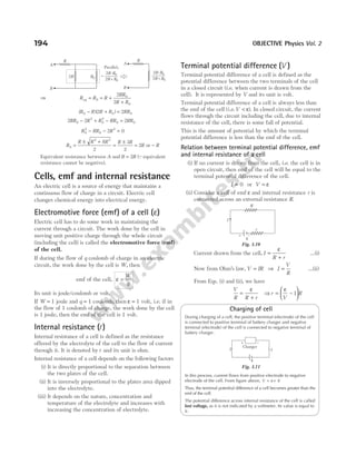 ⇒ R R R
RR
R R
eq = = +
+
0
0
0
2
2
( )( )
R R R R RR
0 0 0
2 2
− + =
2 2 2
0
2
0
2
0 0
RR R R RR RR
− + − =
R RR R
0
2
0
2
2 0
− − =
R
R R R R R
R R
0
2 2
8
2
3
2
2
=
± +
=
±
= −
or
Equivalent resistance between A and B R
= 2 (Qequivalent
resistance cannot be negative).
Cells, emf and internal resistance
An electric cell is a source of energy that maintains a
continuous flow of charge in a circuit. Electric cell
changes chemical energy into electrical energy.
Electromotive force (emf) of a cell (ε)
Electric cell has to do some work in maintaining the
current through a circuit. The work done by the cell in
moving unit positive charge through the whole circuit
(including the cell) is called the electromotive force (emf)
of the cell.
If during the flow of q coulomb of charge in an electric
circuit, the work done by the cell is W, then
emf of the cell, ε =
W
q
Its unit is joule/coulomb or volt.
If W = 1 joule and q = 1 coulomb, then ε = 1 volt, i.e. if in
the flow of 1 coulomb of charge, the work done by the cell
is 1 joule, then the emf of the cell is 1 volt.
Internal resistance (r)
Internal resistance of a cell is defined as the resistance
offered by the electrolyte of the cell to the flow of current
through it. It is denoted by r and its unit is ohm.
Internal resistance of a cell depends on the following factors
(i) It is directly proportional to the separation between
the two plates of the cell.
(ii) It is inversely proportional to the plates area dipped
into the electrolyte.
(iii) It depends on the nature, concentration and
temperature of the electrolyte and increases with
increasing the concentration of electrolyte.
Terminal potential difference ( )
V
Terminal potential difference of a cell is defined as the
potential difference between the two terminals of the cell
in a closed circuit (i.e. when current is drawn from the
cell). It is represented by V and its unit is volt.
Terminal potential difference of a cell is always less than
the emf of the cell (i.e.V < ε). In closed circuit, the current
flows through the circuit including the cell, due to internal
resistance of the cell, there is some fall of potential.
This is the amount of potential by which the terminal
potential difference is less than the emf of the cell.
Relation between terminal potential difference, emf
and internal resistance of a cell
(i) If no current is drawn from the cell, i.e. the cell is in
open circuit, then emf of the cell will be equal to the
terminal potential difference of the cell.
I = 0 or V = ε
(ii) Consider a cell of emf ε and internal resistance r is
connected across an external resistance R.
Current drawn from the cell, I
R r
=
+
ε
…(i)
Now from Ohm’s law, V IR
= ⇒ I
V
R
= …(ii)
From Eqs. (i) and (ii), we have
V
R R r
=
+
ε
⇒ r
V
R
= −






ε
1
Charging of cell
During charging of a cell, the positive terminal (electrode) of the cell
is connected to positive terminal of battery charger and negative
terminal (electrode) of the cell is connected to negative terminal of
battery charger.
In this process, current flows from positive electrode to negative
electrode of the cell. From figure above, V Ir
= +
ε
Thus, the terminal potential difference of a cell becomes greater than the
emf of the cell.
The potential difference across internal resistance of the cell is called
lost voltage, as it is not indicated by a voltmeter. Its value is equal to
Ir.
194 OBJECTIVE Physics Vol. 2
ε
R
r
I
+ –
Fig. 3.10
+ –
Charger
ε
I
I
Fig. 3.11
2R
R
R0
R
2 +
R R0
2R.R0
2 +
R R0
2R.R0
A
B
=
Parallel,
A
B
 