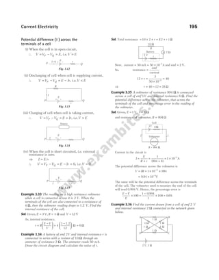 Potential difference ( )
V across the
terminals of a cell
(i) When the cell is in open circuit,
∴ V V V E
P Q
= − = , i.e.V E
=
(ii) Discharging of cell when cell is supplying current,
∴ V V V E Ir
P Q
= − = − , i.e.V E
<
(iii) Charging of cell when cell is taking current,
∴ V V V E Ir
P Q
= − = + , i.e.V E
>
(iv) When the cell is short circuited, i.e. external
resistance is zero.
⇒ I E r
= /
∴ V V V E Ir
P Q
= − = − = 0, i.e.V = 0
Example 3.33 The reading on a high resistance voltmeter
when a cell is connected across it is 3 V. When the
terminals of the cell are also connected to a resistance of
4 Ω, then the voltmeter reading drops to 1.2 V. Find the
internal resistance of the cell.
Sol. Given, E = 3 V, R = 4 Ω and V = 12
. V
As, internal resistance,
r R
E V
V
=
−





 =
−





 =
4
3
12
6
1.2
.
Ω Ω
Example 3.34 A battery of emf 2V and internal resistance r is
connected in series with a resistor of 10 Ω through an
ammeter of resistance 2 Ω. The ammeter reads 50 mA.
Draw the circuit diagram and calculate the value of r.
Sol. Total resistance = + + = +
10 2 12
r r
( ) Ω
Now, current = 50 mA = × −
50 10 3
A and emf = 2 V.
So, resistance =
emf
current
12
2
50 10
40
3
+ =
×
=
−
r
⇒ r = −
40 12 = 28 Ω
Example 3.35 A voltmeter of resistance 994 Ω is connected
across a cell of emf 1V and internal resistance 6 Ω. Find the
potential difference across the voltmeter, that across the
terminals of the cell and percentage error in the reading of
the voltmeter.
Sol. Given, E = 1 V, r = 6 Ω
and resistance of voltmeter, R = 994 Ω
Current in the circuit is
I
E
R r
=
+
=
+
1
994 6
( )
= × −
1 10 3
A
The potential difference across the voltmeter is
V IR
= = × ×
−
1 10 994
3
= × −
9 94 10 1
. V
The same will be the potential difference across the terminals
of the cell. The voltmeter used to measure the emf of the cell
will read 0.994 V. Hence, the percentage error is
E V
E
−
× =
−
100
1 0 994
1
.
× =
100 0 6
. %
Example 3.36 Find the current drawn from a cell of emf 2 V
and internal resistance 2 Ω connected to the network given
below.
Current Electricity 195
Q
P + – r
I=0 E
Fig. 3.12
I
R
Q
P
r
E
+ –
Fig. 3.13
I Q
P
E
+ –
Source
Fig. 3.14
Q
P
E
+ –
r
I
Fig. 3.15
A
R
10 Ω
2 Ω
r
2 V
Battery
R = 994 W
Voltmeter
Cell
I I
1V 6W
1 W
1 W
1 W
1 W
1 W
1 W
A
D C
B
2 V, 2 W
 
