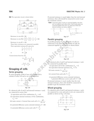 Sol. The equivalent circuit is shown below
Resistance in arm AB = 1 Ω
Resistance in arm PQ =
×
+
+
×
+
= + =
1 1
1 1
1 1
1 1
1
2
1
2
1 Ω
Resistance in arm DC = 1 Ω
These three resistances are connected in parallel.
Their equivalent resistance R is given by
1 1
1
1
1
1
1
3
1
R
= + + =
or R =
1
3
Ω
Current drawn from the cell,
I
E
R r
=
+
=
+






2
1
3
2
=
×
=
2 3
7
6
7
A
Grouping of cells
Series grouping
In series grouping, anode of one cell is connected to
cathode of other cell and so on as shown below.
If n identical cells of emf E and internal resistance r each,
are connected in series, then
(i) equivalent emf of the combination, E nE
eq = .
(ii) equivalent internal resistance of the combination,
r nr
eq = .
(iii) main current = Current from each cell = =
+
I
nE
R nr
.
(iv) potential difference across external resistance,V IR
= .
(v) potential difference across each cell,V
V
n
′ = .
If external resistance is much higher than the total internal
resistance, then cells should be connected in series to get
the maximum current.
Note If dissimilar plates of cells are connected together, then their
emf’s are added to each other while, if their similar plates are
connected together their emf’s are subtracted. While their
internal resistances are always additive.
Parallel grouping
In parallel grouping of cells, all anodes of cells are
connected at one point and all cathodes of cells are
connected together at other point as shown below.
If n identical cells of emf E and internal resistance r each
are connected in parallel, then
(i) equivalent emf of the combination, E E
eq = .
(ii) equivalent internal resistance, R r n
eq = / .
(iii) main current, I
E
R r n
=
+ /
.
(iv) current from each cell, I
I
n
′ = .
(v) potential difference across external resistance
= potential difference across each cell = =
V IR.
If external resistance is much smaller than the total
internal resistance, then cells should be connected in
parallel to get the maximum current.
Mixed grouping
If n identical cells of emf E and internal resistance r each,
are connected in a row and such m rows are connected in
parallel as shown in Fig. 3.19, then
196 OBJECTIVE Physics Vol. 2
R
E r
, E r
, E r
, E r
,
I
Fig. 3.16
E1 E2 E1 E2
E E E
r
eq 1 2
eq 1 2
r r
= +
= +
E E E (when, E < E )
r
eq 1 2 2 1
eq 1 2
r r
= -
= +
Fig. 3.17
R
I
E r
,
E r
,
E r
,
Fig. 3.18
1 W
1 W
1 W
1 W
1 Ω
A
1 W
B
Q
P
I I
2 V r = 2 W
D
C
I
E r
,
m
2
1 1 2 n
E r
,
E r
,
V
R
Fig. 3.19
 