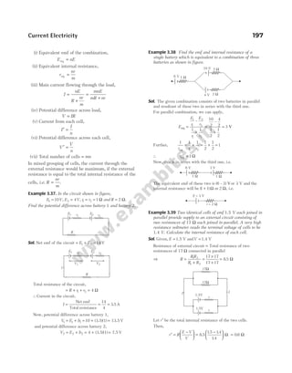 (i) Equivalent emf of the combination,
E nE
eq =
(ii) Equivalent internal resistance,
r
nr
m
eq =
(iii) Main current flowing through the load,
I
nE
R
nr
m
mnE
mR nr
=
+
=
+
(iv) Potential difference across load,
V IR
=
(v) Current from each cell,
I
I
n
′ =
(vi) Potential difference across each cell,
V
V
n
′ =
(vii) Total number of cells = mn
In mixed grouping of cells, the current through the
external resistance would be maximum, if the external
resistance is equal to the total internal resistance of the
cells, i.e. R
nr
m
= .
Example 3.37. In the circuit shown in figure,
E V
1 10
= , E V
2 4
= , r r
1 2 1
= = Ω and R = 2 Ω.
Find the potential difference across battery 1 and battery 2.
Sol. Net emf of the circuit = + =
E E
1 2 14 V
Total resistance of the circuit,
= + + =
R r r
1 2 4 Ω
∴Current in the circuit,
I =
Net emf
Total resistance
= =
14
4
3 5
. A
Now, potential difference across battery 1,
V E Ir
1 1 1 10
= + = + =
(3.5)(1) 13.5 V
and potential difference across battery 2,
V E Ir
2 2 2 4
= + = + =
(3.5)(1) 7.5 V
Example 3.38 Find the emf and internal resistance of a
single battery which is equivalent to a combination of three
batteries as shown in figure.
Sol. The given combination consists of two batteries in parallel
and resultant of these two in series with the third one.
For parallel combination, we can apply,
E
E
r
E
r
r r
eq =
+
1
1
2
2
1 2
1 1
–
=
+
10
2
4
2
1
2
1
2
–
= 3 V
Further,
1 1 1 1
2
1
2
1 2
r r r
eq
= + = + = 1
∴ req = Ω
1
Now, this is in series with the third one, i.e.
The equivalent emf of these two is ( – )
6 3 Vor 3 V and the
internal resistance will be ( )
1 1
+ Ω or 2 Ω, i.e.
Example 3.39 Two identical cells of emf 1.5 V each joined in
parallel provide supply to an external circuit consisting of
two resistances of 17 Ω each joined in parallel. A very high
resistance voltmeter reads the terminal voltage of cells to be
1.4 V. Calculate the internal resistance of each cell.
Sol. Given, E = 1.5 V andV = 1.4 V
Resistance of external circuit = Total resistance of two
resistances of 17 Ω connected in parallel
⇒ R
R R
R R
=
+
=
×
+
1 2
1 2
17 17
17 17
= 8 5
. Ω
Let r′ be the total internal resistance of the two cells.
Then,
r′ =
−





 =
−






R
E V
V
8 5
15 14
14
.
. .
.
Ω = 0 6
. Ω
Current Electricity 197
E1 r1
E2 r2
R
E1 r1
E2 r2
R
V1 V2
I
4 V
10 V
2 Ω
2 Ω
6 V 1 Ω
6 V
1 W
3 V
1 W
E = 3 V
r = 2 W
17Ω
17Ω
r
r
1.5V
1.5V
I I
 