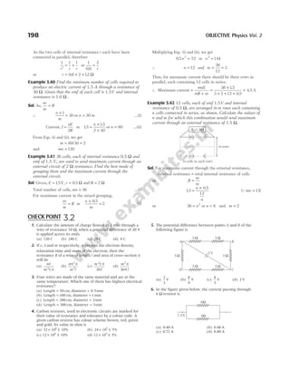 198 OBJECTIVE Physics Vol. 2
As the two cells of internal resistance r each have been
connected in parallel, therefore
1 1 1
r r r
′
= + or
1
0 6
2
.
=
r
or r = × =
0 6 2 12
. . Ω
Example 3.40 Find the minimum number of cells required to
produce an electric current of 1.5 A through a resistance of
30 Ω. Given that the emf of each cell is 1.5V and internal
resistance is 1.0 Ω .
Sol. As,
nr
m
R
=
∴
n
m
×
=
1
30 or n = 30 m …(i)
Current, I
nE
R
=
2
or 15
15
2 30
.
.
=
×
×
n
or n = 60 …(ii)
From Eqs. (i) and (ii), we get
m = 60/30 = 2
and mn = 120
Example 3.41 36 cells, each of internal resistance 0.5 Ω and
emf of 1.5 V, are used to send maximum current through an
external circuit of 2 Ω resistance. Find the best mode of
grouping them and the maximum current through the
external circuit.
Sol. Given, E = 15
. V, r = 0 5
. Ω and R = 2 Ω
Total number of cells, mn = 36 …(i)
For maximum current in the mixed grouping,
nr
m
R
= or
n
m
×
=
0 5
2
.
… (ii)
Multiplying Eqs. (i) and (ii), we get
0 5 72
2
. n = or n2
144
=
∴ n = 12 and m = =
36
12
3
Thus, for maximum current there should be three rows in
parallel, each containing 12 cells in series.
∴ Maximum current =
+
=
mnE
mR nr
36 15
3 2 12 0 5
4 5
×
× + ×
=
.
.
. A
Example 3.42 12 cells, each of emf 1.5V and internal
resistance of 0.5 Ω, are arranged in m rows each containing
n cells connected in series, as shown. Calculate the values of
n and m for which this combination would send maximum
current through an external resistance of 1.5 Ω.
Sol. For maximum current through the external resistance,
external resistance = total internal resistance of cells
or R
nr
m
=
∴ 15
0 5
12
.
.
=
×
n
n
(Qmn = 12)
or 36 2
= n or n = 6 and m = 2
R =1.5Ω
m rows
( cells in each row)
n
1. Calculate the amount of charge flowed in 2 min through a
wire of resistance 10 Ω, when a potential difference of 20 V
is applied across its ends.
(a) 120 C (b) 240 C (c) 20 C (d) 4 C
2. If e, τ and m respectively, represent the electron density,
relaxation time and mass of the electron, then the
resistance R of a wire of length l and area of cross-section A
will be
(a)
ml
ne A
2
τ
(b)
m A
ne l
τ2
2
(c)
ne A
ml
2
2
τ
(d)
ne A
m l
2
2 τ
3. Four wires are made of the same material and are at the
same temperature. Which one of them has highest electrical
resistance?
(a) Length = 50 cm, diameter = 0 5
. mm
(b) Length = 100 cm, diameter = 1 mm
(c) Length = 200 cm, diameter = 2mm
(d) Length = 300 cm, diameter = 3mm
4. Carbon resistors, used in electronic circuits are marked for
their value of resistance and tolerance by a colour code. A
given carbon resistor has colour scheme brown, red, green
and gold. Its value in ohm is
(a) 52 10 10%
6
× ± (b) 24 10 5%
5
× ±
(c) 12 10 10%
4
× ± (d) 12 10 5%
5
× ±
5. The potential difference between points A and B of the
following figure is
(a)
2
3
V (b)
8
9
V (c)
4
3
V (d) 2 V
6. In the figure given below, the current passing through
6 Ω resistor is
(a) 0.40 A (b) 0.48 A
(c) 0.72 A (d) 0.80 A
CHECK POINT 3.2
A B
D C
5 Ω 5 Ω
5 Ω 5 Ω
5 Ω 5 Ω
2 V
6Ω
4Ω
1.2A
 