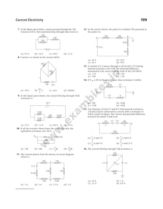7. In the figure given below, current passing through the 3 Ω
resistor is 0.8 A, then potential drop through 4 Ω resistor is
(a) 9.6 V (b) 2.6 V (c) 4.8 V (d) 1.2 V
8. Current i as shown in the circuit will be
(a) 10 A (b)
10
3
A (c) zero (d) infinite
9. In the figure given below, the current flowing through 10 Ω
resistance is
(a) 12 A (b) 1.2 A (c) 0.8 A (d) 0.4 A
10. If all the resistors shown have the value 2 Ω each, the
equivalent resistance over AB is
(a) 2 Ω (b) 4 Ω (c) 1
2
3
Ω (d) 2
2
3
Ω
11. The current drawn from the battery in circuit diagram
shown is
(a) 1 A (b) 2 A (c) 1.5 A (d) 3 A
12. In the circuit shown, the point B is earthed. The potential at
the point A is
(a) 14 V (b) 24 V
(c) 26 V (d) 50 V
13. A current of 2 A passes through a cell of emf 1.5 V having
internal resistance of 0.15 Ω. The potential difference
measured in volt, across both the ends of the cell will be
(a) 1.35 (b) 1.50
(c) 1.00 (d) 1.20
14. If VAB is 4V in the given figure, then resistance X will be
(a) 5 Ω (b) 10 Ω
(c) 15 Ω (d) 20 Ω
15. Two batteries of emf 4 V and 8 V with internal resistances
1 Ω and 2 Ω are connected in a circuit with a resistance of
9 Ω as shown in figure. The current and potential difference
between the points P and Q are
(a)
1
3
A and 3 V (b)
1
6
A and 4 V
(c)
1
9
A and 9 V (d)
1
2
A and 12 V
16. The current flowing through 5 Ω resistance is
(a) 10 A (b) 1 A
(c) 2.5 A (d) 0.4 A
Current Electricity 199
3 Ω
3 Ω
10 V
3 Ω
i
10 Ω
15 Ω
3 Ω 0.5 Ω
20 V
+ –
A
B
6 Ω
3 Ω
4 Ω
+ –
0.5 Ω
1 Ω
2 Ω 7 Ω
8 Ω 10 Ω
6 Ω
15 V
A
B
5 Ω 7 Ω
10 Ω
3 Ω
50 V
A
B
10 Ω 5 V
X
2 V
A B
1 Ω 2 Ω
9 Ω
4 V 8 V
r1 r2
P Q
5 Ω
8 V 4 V
6 V
9 Ω
 