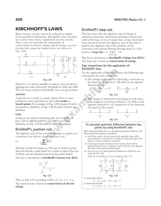 KIRCHHOFF’S LAWS
Many electric circuits cannot be reduced to simple
series-parallel combinations. Kirchhoff’s laws (or rules)
are used to solve these complicated electric circuits.
These rules are basically the expressions of
conservation of electric charge and of energy. e.g. two
circuits that cannot be broken down are shown in
Fig. 3.20.
However, it is always possible to analyse such circuits by
applying two rules, derived by Kirchhoff in 1845 and 1846.
The two terms related to Kirchhoff’s laws are given below
Junction
A junction in a circuit is a point, where three or more
conductors meet. Junctions are also called nodes or
branch points. For example, in Fig. 3.20 (a) points D and C
are junctions. Similarly, in Fig. 3.20 (b) points B and F are
junctions.
Loop
A loop is any closed conducting path. For example, in
Fig. 3.20 (a) ABCDA, DCEFD and ABEFA are loops.
Similarly, in Fig. 3.20 (b), CBFEC, BDGFB are loops.
Kirchhoff’s junction rule
The algebraic sum of the currents meeting at a point or at
a junction in an electric circuit is always zero.
i.e.
junction
∑ =
i 0
This law can also be written as, “the sum of all the currents
directed towards a point (node) in a circuit is equal to the sum
of all the currents directed away from that point (node)”.
This law is also known as Kirchhoff’s Current Law (KCL).
Thus, in Fig. 3.21 according to KCL, I I I I
1 2 3 4
+ = + .
The junction rule is based on conservation of electric
charge.
Kirchhoff’s loop rule
This law states that the algebraic sum of change in
potential around any closed loop involving resistors and
cells in the loop, is zero. It means that, in any closed part
of an electrical circuit, the algebraic sum of the emfs is
equal to the algebraic sum of the products of the
resistances and currents flowing through them. It is also
known as loop rule. i.e. Σ ∆V
closed loop
= 0
This law is also known as Kirchhoff’s Voltage Law (KVL).
The loop rule is based on conservation of energy.
Sign conventions for the application of
Kirchhoff’s laws
For the application of Kirchhoff’s laws, the following sign
conventions are to be considered.
(i) The change in potential in traversing a resistance in
the direction of current is –IR while in the opposite
direction is +IR.
(ii) The change in potential in traversing an emf source
from negative to positive terminal is +E while in the
opposite direction is −E, irrespective of the direction
of current in the circuit.
To calculate potential difference between two
points by using Kirchhoff’s law
While using Kirchhoff’s laws to calculate the potential difference, the
following points should be considered
(i) Start from a point on the loop and go along the loop, either
anti-clockwise or clockwise, to reach the same point again, but
balance currents at junction as per KCL.
(ii) If moving along the direction of the current, there will be
potential drop across a resistance and if moving in the opposite
direction, there will be potential gain.
(iii) The net sum of all these potential differences should be zero,
using the KVL rule.
Now, let us consider a circuit as shown in Fig. 3.24.
In closed loop ABEFA,
− − + − − =
E i i R i R i R
1 1 2 3 1 2 1 1 0
( )
In closed loop BCDEB,
E i R E i i R
2 2 4 3 1 2 3 0
+ + − + =
( )
200 OBJECTIVE Physics Vol. 2
R3
D
A
F
R1
R2
E1
E2
C
B
E
B
F
E
C
R3
R1 R2 R4
E3
E2
E1
I
R5
G
D
A
(a) (b)
Fig. 3.20
I1
I2
I3
I4
Fig. 3.21
B
A I R
–IR
B
A I R
+IR
Fig. 3.22
B
A E
–E
B
A E
+E
Fig. 3.23
R2
R1 R3
E3
R4
E1 E2
+ – – +
B
A C
E
D
i2
i1
i i
1 2
+
i1
F + −
Fig. 3.24
 