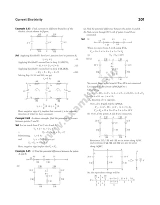 Example 3.43 Find currents in different branches of the
electric circuit shown in figure.
Sol. Applying Kirchhoff’s first law ( junction law) at junction B,
i i i
1 2 3
= + …(i)
Applying Kirchhoff’s second law in loop 1 ( ),
ABEFA
− + − + =
4 4 2 2 0
1 1
i i …(ii)
Applying Kirchhoff’s second law in loop 2 ( )
BCDEB ,
− − − − =
2 6 4 4 0
3 3
i i …(iii)
Solving Eqs. (i), (ii) and (iii), we get
i1 = 1 A
i3 = −
5
3
A ⇒ i2 =
8
3
A
Here, negative sign of i3 implies that current i3 is in opposite
direction of what we have assumed.
Example 3.44 In above example, find the potential difference
between points F and C.
Sol. Let us reach from F to C via A and B,
V i i V
F C
+ − − =
2 4 2
1 3
∴ V V i i
F C
− = + −
4 2 2
1 3
Substituting, i1 = 1 A
and i3 5 3
= − ( / ) A, we get
V V
F C
− = − ( / )
4 3 V
Here, negative sign implies thatV V
F C
< .
Example 3.45 (i) Find the potential difference between the points
A and B.
(ii)
(a) Find the potential difference between the points A and B.
(b) Find current through 20 V cell, if points A and B are
connected.
Sol. (i)
When we move from A to B, using KVL,
V V
A B
− − × − − × − =
9 3 1 8 3 2 7
⇒ V V
A B
− = 33 V
(ii) (a)
No current flows in the branch CB as AB is not connected.
Let current in the circuit APSCRQA be i.
Using KVL,
V i i i i i
A − × − − × − × − × − ×
2 20 2 1 2 2+ − × =
10 1
i VA
⇒10 10
i = − ⇒ i = − 1A
i.e., direction of i is opposite.
Now, A to B path will be APSCB,
V i i i V
A B
− × − − × − × + =
2 20 2 1 5
V V i
A B
− = + = + × − =
15 5 15 5 1 10
( ) V
(b) Now, if the points A and B are connected.
Resistance 2 2 1
Ω Ω Ω
, and are in series along APSC
and resistance1 2 2
Ω Ω Ω
, and are also in series
along AQRC.
So, the equivalent voltage will be
E =
+ +
+ +
=
+ +
+ +
=
×
=
20
5
5
1
10
5
1
5
1
1
1
5
4 5 2
1 5 1
5
11 5
7
55
7
V
Current Electricity 201
A B
C
D
E
F
4 V 6 V
4 Ω 2 Ω
2 Ω 4 Ω
2 V
A B
C
D
E
F
4V 6V
-
2V 1 2
i2
i1 i3
i3
i1
4W 2W
2W 4W
+
+
- +
-
1 W
A B
2 W
3A
9V 8V 7V
A
B
2 Ω 1 Ω
2 Ω
1 Ω
2 Ω
2 Ω
20 V 10 V
1 Ω
5 V
1 Ω
A B
2 Ω
3A
9V 8V 7V
A
B
2 Ω 1 Ω
2 Ω
1 Ω
2 Ω
2 Ω
20 V 10 V
C
i
S R
Q
P A
i
5 V
1 Ω
2 Ω 1 Ω
2 Ω
1 Ω
2 Ω
2 Ω
20 V 10 V
5 V
1 Ω
P A Q
R
S C
A A A
B B
10 V
5 V
20 V
i1
1 W 5 W
5 W
A
55
7
V
B
B
 