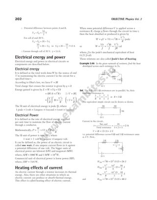 ∴ Potential difference between points A and B,
V V
A B
− =
55
7
V
For cell of emf 20 V,
V V i
A B
− = −
20 5 1
55
7
20 5 1
= − i ⇒ 5 20
55
7
12
1
i = − −
~ A
∴Current through cell of 20 V, i1 2 4
= . A
Electrical energy and power
Electrical energy and power in electrical circuits or
components are described below.
Electrical energy
It is defined as the total work doneW by the source of emf
V in maintaining the electric current I in the circuit for a
specified time t.
According to Ohm’s law, we haveV IR
=
Total charge that crosses the resistor is given by q It
=
Energy gained is given by E W Vq
= = =VIt
= =
( )
IR I R t
It 2
[ ]
QV IR
=
=





 =
V
R
2
Rt
V t
R
2
QI
V
R
=






The SI unit of electrical energy is joule (J), where
1 joule = 1volt × 1ampere × 1second = 1watt × 1second.
Electrical Power
It is defined as the rate of electrical energy supplied
per unit time to maintain the flow of electric current
through a conductor.
Mathematically, P
W
t
VI I R
= = = 2
=
V
R
2
The SI unit of power is watt (W), where
1 watt = ×
1 volt 1 ampere =1ampere-volt.
It can be defined as, the power of an electric circuit is
called one watt, if one ampere current flows in it against
a potential difference of one volt. The bigger units of
electrical power are kilowatt (kW) and megawatt (MW)
where,1kW 1000 W and
= 1 MW 106
= W.
Commercial unit of electrical power is horse power (HP),
where,1 746
HP = W.
Heating effects of current
An electric current through a resistor increases its thermal
energy. Also, there are other situations in which an
electric current can produce or absorb thermal energy.
This effect is called heating effect of electric current.
When some potential differenceV is applied across a
resistance R, charge q flows through the circuit in time t,
then the heat absorbed or produced is given by
W qV
= = Vit = =
i Rt
V t
R
2
2
joule
or W
Vit
J
i Rt
J
V t
JR
= = =
2 2
cal
where, J is the joule’s mechanical equivalent of heat
(4.21 J/cal).
These relations are also called Joule’s law of heating.
Example 3.46 In the given network of resistors, find the heat
developed across each resistance in 2s.
Sol. The 6 Ω and 3 Ω resistances are in parallel. So, their
combined resistance is
1 1
6
1
3
1
2
R
= + = or R = Ω
2
The equivalent simple circuit can be drawn as shown.
Current in the circuit,
i =
Net emf
Total resistance
=
+ +
20
3 2 5
= 2 A
V iR
= = =
( ) ( )
2 2 4 V
i.e. potential difference across 6 Ω and 3 Ω resistances same
as 4 V. Now,
H i Rt
3
2 2
2 3 2
Ω = = =
( ) ( ) ( ) 24 J
H
V
R
t
6
2 2
4
6
2
Ω = = =
( )
( )
16
3
J
H
V
R
t
3
2 2
4 2
3
Ω = = =
( ) ( ) 32
3
J
and H i Rt
5
2 2
2 5 2
Ω = = =
( ) ( ) ( ) 40 J
202 OBJECTIVE Physics Vol. 2
20 V
6 Ω
3 Ω
3 Ω
5 Ω
3Ω 2Ω
5Ω
20 V
20 V
2 W
3 W
5 W
V
i
 