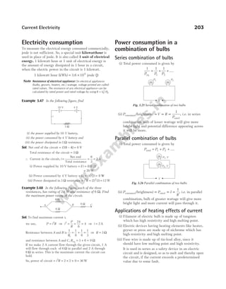 Electricity consumption
To measure the electrical energy consumed commercially,
joule is not sufficient. So, a special unit kilowatthour is
used in place of joule. It is also called 1 unit of electrical
energy. 1 kilowatt hour or 1 unit of electrical energy is
the amount of energy dissipated in 1 hour in a circuit,
when the electric power in the circuit is 1 kilowatt.
1 kilowatt hour (kWh) = ×
3.6 106
joule (J)
Note Resistance of electrical appliance On electrical appliances
(bulbs, geysers, heaters, etc.) wattage, voltage printed are called
rated values. The resistance of any electrical appliance can be
calculated by rated power and rated voltage by using R V P
R R
= 2
/ .
Example 3.47 In the following figure, find
(i) the power supplied by 10 V battery,
(ii) the power consumed by 4 V battery and
(iii) the power dissipated in 3 Ω resistance.
Sol. Net emf of the circuit = (10 – 4) = 6 V
Total resistance of the circuit = Ω
3
∴ Current in the circuit, i =
Net emf
Total resistance
=
6
3
= 2 A
(i) Power supplied by 10 V battery = Ei = ( ) ( )
10 2
= 20 W
(ii) Power consumed by 4 V battery = Ei = ( ) ( )
4 2 = 8 W
(iii) Power dissipated in 3 Ω resistance = i R
2
= ( ) ( )
2 3
2
= 12 W
Example 3.48 In the following figure, each of the three
resistances, has rating of 24 W and resistance of 6 Ω. Find
the maximum power rating of the circuit.
Sol. To find maximum current i,
we use, P i R
= 2
⇒ i
P
R
2 24
6
4
= = = ⇒ i = 2 A
Resistance between A and B is
1 1
6
1
6
1
3
1
R
= + = ⇒ R = 3 Ω
and resistance between A and C, Req = + =
3 6 9 Ω
If we make 2 A current flow through the given circuit, 1 A
will flow through each of 6 Ω in parallel and 2 A through
6 Ω in series. This is the maximum current the circuit can
hold.
So, power of circuit = = × × =
i R
2
2 2 9 36 W
Power consumption in a
combination of bulbs
Series combination of bulbs
(i) Total power consumed is given by
1 1 1
1 2
P P P
eq
= + + ....
(ii) P V R
P
consumed
rated
brightness)
( ∝ ∝ ∝
1
, i.e. in series
combination bulb of lesser wattage will give more
bright light and potential difference appearing across
it will be more.
Parallel combination of bulbs
(i) Total power consumed is given by
P P P
total = + +
1 2 ....
(ii) P P I
R
consumed rated
(brightness) ∝ ∝ ∝
1
, i.e. in parallel
combination, bulb of greater wattage will give more
bright light and more current will pass through it.
Applications of heating effects of current
(i) Filament of electric bulb is made up of tungsten
which has high resistivity and high melting point.
(ii) Electric devices having heating elements like heater,
geyser or press are made up of nichrome which has
high resistivity and high melting point.
(iii) Fuse wire is made up of tin-lead alloy, since it
should have low melting point and high resistivity.
It is used in series as a safety device in an electric
circuit and is designed, so as to melt and thereby open
the circuit, if the current exceeds a predetermined
value due to some fault.
Current Electricity 203
3 Ω
10 V 4 V
i
6 Ω
6 Ω
6 Ω
A B C
P1 P2
V
Fig. 3.25 Series combination of two bulbs
P , V
1
V
P , V
2
Fig. 3.26 Parallel combination of two bulbs
 