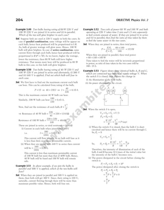 Example 3.49 Two bulbs having rating of 60W-220 V and
100 W-220 V are joined (i) in series and (ii) in parallel.
Which of the two will glow brighter in each case?
Sol. Suppose both are used at 220 V supply in both the cases. In
case of parallel combination, same voltage will be appear on
each bulb, hence heat produced will be proportional to1/ .
R
As, bulb of greater wattage will glow more. Hence, 100 W
bulb will glow brighter. In case of series combination, same
current flows through each bulb, hence heat produced will be
proportional to R ( ).
P i R
= 2
As we know, higher the wattage,
lower the resistance, then 60 W bulb will have higher
resistance. That means more heat will be produced in 60 W
bulb in this case, so this bulb will glow brighter.
Example 3.50 Two bulbs having rating of 40 W-220 V and
100 W-220 V are joined in series and alternately, (i) 300 V
and (ii) 440 V is applied. Find out which bulb will fuse in
each case.
Sol. We first have to find out the maximum current each bulb
can bear. This can be calculated from rating of the bulb,
P VI
= ⇒ 40 220
= I ⇒ I = =
40
220
0.18 A
This is the maximum current 40 W bulb can bear.
Similarly, 100 W bulb can bear
100
220
= 0.45 A.
Now, find out the resistance of each bulb, R
V
P
=
2
⇒ Resistance of 40 W bulb = × =
220
40
220 1210 Ω
Resistance of 100 W bulb =
×
=
220 220
100
484 Ω
These are joined in series, so total resistance = 1694 Ω
(i) Current in each bulb when joined with 300V
i.e. I = =
300
1694
77
0.1 A
This current will flow in each, so no bulb will fuse as it
is less than their maximum permissible current.
(ii) When they are joined with 440 V in series then current
will be = =
440
1694
0 26
. A.
This current is less than maximum permissible current
of 100 W bulb but more than that of 40W bulb. Hence,
40 W bulb will be fused and 100 W bulb will remain
safe.
Example 3.51 In above example, if we join the bulbs in
parallel and 300 V is applied, which of the two bulbs will
fuse?
Sol. When they are joined in parallel and 300 V is applied on
them, then both will get 300 V. Since, their rating is 220 V,
naturally, current flowing through them will be more than
maximum possible value. Hence, both will fuse out.
Example 3.52 Two coils of power 60 W and 100 W and both
operating at 220 V takes time 2 min and 1.5 min separately
to boil certain amount of water. If they are joined (i) in series
and (ii) in parallel, then find the ratio of time taken by them
to boil the same water in the two cases.
Sol. When they are joined in series, then total power,
P
P P
P P
=
+
1 2
1 2
=
×
60 100
160
= 375
. W
When they are joined in parallel, then total power
= + =
60 100 160 W
Time taken to boil the water will be inversely proportional
to power, so ratio of time taken in the two cases will be
160 : 37.5.
Example 3.53 Figure shows three identical bulbs A, B and C,
which are connected to a battery of supply voltage V. When
the switch S is closed, then discuss the change in
(i) the illumination of the three bulbs.
(ii) the power dissipated in the circuit.
Sol. When the switch S is open,
V V V V
A B C
= = = /3
and P P P
A B C
= =
= = =
( / )
V
R
V
R
P
3
9
2 2
(say)
(i) When the switch S is closed, then the bulb C is short
circuited and hence there will be no current through C.
So, PC = 0
V V
V
A B
= =
2
So, P P
V
R
V
R
P
A B
= = = =
( / )
2
4
9
4
2 2
Therefore, the intensity of illumination of each of the
bulb A and B become 9/4 times of the initial value but
the intensity of the bulb C becomes zero.
(ii) The power dissipated in the circuit before closing the
switch is
P P P P P
i A B C
= + + = 3
The power dissipated after closing the switch is
P P P P
f A B C
= + +
= + +
9
4
9
4
0
P P
=
9
2
P
204 OBJECTIVE Physics Vol. 2
A B C
V S
 