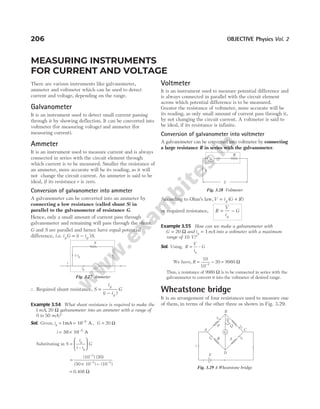 206 OBJECTIVE Physics Vol. 2
MEASURING INSTRUMENTS
FOR CURRENT AND VOLTAGE
There are various instruments like galvanometer,
ammeter and voltmeter which can be used to detect
current and voltage, depending on the range.
Galvanometer
It is an instrument used to detect small current passing
through it by showing deflection. It can be converted into
voltmeter (for measuring voltage) and ammeter (for
measuring current).
Ammeter
It is an instrument used to measure current and is always
connected in series with the circuit element through
which current is to be measured. Smaller the resistance of
an ammeter, more accurate will be its reading, as it will
not change the circuit current. An ammeter is said to be
ideal, if its resistance r is zero.
Conversion of galvanometer into ammeter
A galvanometer can be converted into an ammeter by
connecting a low resistance (called shunt S) in
parallel to the galvanometer of resistance G.
Hence, only a small amount of current pass through
galvanometer and remaining will pass through the shunt.
G and S are parallel and hence have equal potential
difference, i.e. i G i i S
g g
= −
( ) .
∴ Required shunt resistance, S
i
i i
G
g
g
=
−
( )
Example 3.54 What shunt resistance is required to make the
1mA, 20 Ω galvanometer into an ammeter with a range of
0 to 50 mA?
Sol. Given, ig = =
1mA 10 A
–3
, G = Ω
20
i = ×
50 10 A
–3
Substituting in S
i
i i
G
g
g
=






–
=
× −
−
− −
(10 ) (20)
(50 10 ) (10 )
3
3 3
= Ω
0.408
Voltmeter
It is an instrument used to measure potential difference and
is always connected in parallel with the circuit element
across which potential difference is to be measured.
Greater the resistance of voltmeter, more accurate will be
its reading, as only small amount of current pass through it,
by not changing the circuit current. A voltmeter is said to
be ideal, if its resistance is infinite.
Conversion of galvanometer into voltmeter
A galvanometer can be converted into voltmeter by connecting
a large resistance R in series with the galvanometer.
According to Ohm’s law,V i G R
g
= +
( )
or required resistance, R
V
i
G
g
= −
Example 3.55 How can we make a galvanometer with
G = Ω
20 and i mA
g 1
= into a voltmeter with a maximum
range of 10 V?
Sol. Using, R
V
i
G
g
= –
We have, R = −
−
10
10
20
3
= Ω
9980
Thus, a resistance of 9980 Ω is to be connected in series with the
galvanometer to convert it into the voltmeter of desired range.
Wheatstone bridge
It is an arrangement of four resistances used to measure one
of them, in terms of the other three as shown in Fig. 3.29.
G
i
S
ig
i i
– g
Fig. 3.27 Ammeter
G
R
ig
V
Fig. 3.28 Voltmeter
B
G
i1
i1
C
A
D
i2 i2
i
E
R
P Q
S
I
g
=0
Fig. 3.29 A Wheatstone bridge
 