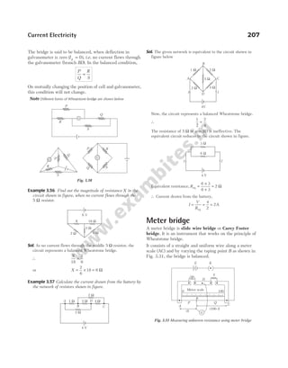 The bridge is said to be balanced, when deflection in
galvanometer is zero ( )
Ig = 0 , i.e. no current flows through
the galvanometer (branch BD). In the balanced condition,
P
Q
R
S
=
On mutually changing the position of cell and galvanometer,
this condition will not change.
Note Different forms of Wheatstone bridge are shown below
Example 3.56 Find out the magnitude of resistance X in the
circuit shown in figure, when no current flows through the
5 Ω resistor.
Sol. As no current flows through the middle 5 Ω resistor, the
circuit represents a balanced Wheatstone bridge.
∴
X
18
2
6
=
or X = × =
2
6
18 6 Ω
Example 3.57 Calculate the current drawn from the battery by
the network of resistors shown in figure.
Sol. The given network is equivalent to the circuit shown in
figure below
Now, the circuit represents a balanced Wheatstone bridge.
∴
1 2
4
2
=
The resistance of 5 Ω in arm BD is ineffective. The
equivalent circuit reduces to the circuit shown in figure.
Equivalent resistance, Req =
×
+
=
6 3
6 3
2 Ω
∴ Current drawn from the battery,
I
V
R
= = =
eq
4
2
2A
Meter bridge
A meter bridge is slide wire bridge or Carey Foster
bridge. It is an instrument that works on the principle of
Wheatstone bridge.
It consists of a straight and uniform wire along a meter
scale (AC) and by varying the taping point B as shown in
Fig. 3.31, the bridge is balanced.
Current Electricity 207
1 Ω
2 Ω
4 Ω
5 Ω
2 Ω
4 V
A
B
D
C
G
R
P
S
Q
P
Q
R
G
S
P
Q
R
S
G
Fig. 3.30
6 V
X 18 W
5 W
2 W 6 W
1 Ω 2 Ω
5 Ω
4 Ω
2 Ω
B
I
I
A C
D
4V
3 W
I
6 W
4 V
I
R
E K
D
S
B
P
A
Q
C
G
( )
l
(100– )
l
0 Meter scale 100
Fig. 3.31 Measuring unknown resistance using meter bridge
 