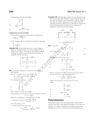 ∴ At balancing situation of bridge,
P
Q
R
S
=
⇒
l
l
R
S
100 −
=
⇒ S
l
l
R
=
−
×
100
Applications of meter bridge
(i) It is used to measure an unknown resistance by
using, S
R l
l
=
−
( )
100
(ii) To compare the two unknown resistances by using,
R
S
l
l
=
−
100
Example 3.58 In the following circuit, a meter bridge is
shown in its balanced state. The meter bridge wire has a
resistance of 1 Ω-cm. Calculate the value of the unknown
resistance X and the current drawn from the battery of
negligible internal resistance.
Sol. In balanced condition, no current flows through the
galvanometer.
Here, P = resistance of wire AJ = 40 Ω
Q = resistance of wire BJ = 60 Ω
R X S
= =
, 6 Ω
In the balanced condition,
P
Q
R
S
=
or
40
60 6
=
X
or X = 4 Ω
Total resistance of wire AB = 100 Ω
Total resistance of resistances X and 6 Ω connected in series
= + =
4 6 10 Ω
This series combination is in parallel with wire AB.
∴Equivalent resistance =
×
+
=
10 100
10 100
100
11
Ω
emf of the battery = 6 V
∴ Current drawn from the battery,
I =
emf
resistance
=
6
100 11
/
= 0 66
. A
Example 3.59 The given figure shows the experimental set up
of a meter bridge. The null point is found to be 60 cm away
from the end A with X andY in position as shown. When a
resistance of 15 Ω is connected in series withY, then the
null point is found to shift by 10 cm towards the end A of the
wire. Find the position of null point, if a resistance of
30 Ω were connected in parallel withY.
Sol. In first case,
X
Y
=
60
40
or
X
Y
=
3
2
…(i)
In second case,
X
Y +
= =
15
50
50
1 …(ii)
Dividing Eq. (i) by Eq. (ii), we get
X
Y
Y
X
×
+
= ×
15 3
2
1
or 1
15 3
2
+ =
Y
or Y = 30 Ω
X Y
= = × =
3
2
3
2
30 45 Ω
When a resistance of 30 Ω is connected in parallel withY,
then the resistance in the right gap becomes
Y
Y
Y
′ =
+
=
×
+
=
30
30
30 30
30 30
15 Ω
Suppose the null point occurs at l cm from end A.
Then,
X l
l
15 100
=
−
or
45
15 100
=
−
l
l
or 300 3
− =
l l
or 4 300
l =
or l = 75 cm
Potentiometer
The potentiometer is an instrument that can be used to
measure the emf or the internal resistance of an unknown
source. It is a device which does not draw any current
through the circuit to measure the potential difference.
208 OBJECTIVE Physics Vol. 2
X
6 W
6 V
40 cm 60 cm
J
A B
G
B
G
C
A
X Y
 