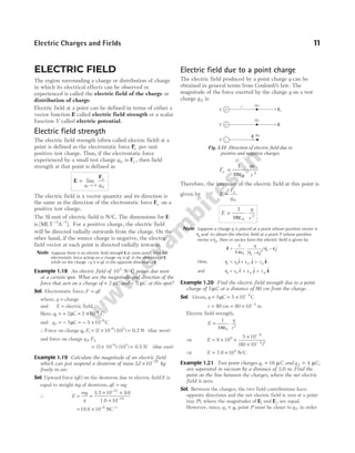ELECTRIC FIELD
The region surrounding a charge or distribution of charge
in which its electrical effects can be observed or
experienced is called the electric field of the charge or
distribution of charge.
Electric field at a point can be defined in terms of either a
vector function E called electric field strength or a scalar
function V called electric potential.
Electric field strength
The electric field strength (often called electric field) at a
point is defined as the electrostatic force Fe per unit
positive test charge. Thus, if the electrostatic force
experienced by a small test charge q 0 is Fe , then field
strength at that point is defined as
E
F
=
→
lim
q
e
q
0 0 0
The electric field is a vector quantity and its direction is
the same as the direction of the electrostatic force Fe on a
positive test charge.
The SI unit of electric field is N/C. The dimensions for E
is [ ]
MLT A
− −
3 1
. For a positive charge, the electric field
will be directed radially outwards from the charge. On the
other hand, if the source charge is negative, the electric
field vector at each point is directed radially inwards.
Note Suppose there is an electric field strength E at some point, then the
electrostatic force acting on a charge +q is qE in the direction of E,
while on the charge –q it is qE in the opposite direction of E.
Example 1.18 An electric field of 105
N/C points due west
at a certain spot. What are the magnitude and direction of the
force that acts on a charge of + 2 µC and − 5 µC at this spot?
Sol. Electrostatic force, F qE
=
where, q = charge
and E = electric field.
Here, q1
6
2 2 10
= + = × −
µC C
and q2
6
5 5 10
= − = − × −
µC C
∴Force on charge q F
1 1
, = ×
( ) ( )
–
2 10 10
6 5
= 0.2 N (due west)
and force on charge q F
2 2
,
(5 10 ) (10 )
–6 5
= × = 0.5 N (due east)
Example 1.19 Calculate the magnitude of an electric field
which can just suspend a deuteron of mass 32 10 27
. × −
kg
freely in air.
Sol. Upward force (qE) on the deuteron due to electric field E is
equal to weight mg of deuteron, qE mg
=
∴ E
mg
q
= =
× ×
×
−
−
3.2
1.6
10 9 8
10
27
19
.
= × −
19.6 10 8
NC−1
Electric field due to a point charge
The electric field produced by a point charge q can be
obtained in general terms from Coulomb’s law. The
magnitude of the force exerted by the charge q on a test
charge q 0 is
F
qq
r
e = ⋅
1
4 0
0
2
πε
Therefore, the intensity of the electric field at this point is
given by E
F
q
e
=
0
E
q
r
= ⋅
1
4 0
2
πε
Note Suppose a charge q is placed at a point whose position vector is
rq and to obtain the electric field at a point P whose position
vector is rp, then in vector form the electric field is given by
E = ⋅
1
4 0
3
πε
q
p q
p q
| – |
( – )
r r
r r
Here, r i j k
p p p p
x y z
= + +
$ $ $
and r i j k
q q q q
x y z
= + +
$ $ $
Example 1.20 Find the electric field strength due to a point
charge of 5µC at a distance of 80 cm from the charge.
Sol. Given, q = 5µC = × −
5 10 C
6
r = 80 cm = × −
80 10 2
m
Electric field strength,
E =
1
4 0
πε
⋅
q
r2
⇒ E = × ×
×
×
−
−
9 10
5 10
(80 10 )
9
6
2 2
⇒ E = ×
7.0 104
N/C
Example 1.21 Two point charges q C
1 16
= µ and q C
2 4
= µ ,
are separated in vacuum by a distance of 3.0 m. Find the
point on the line between the charges, where the net electric
field is zero.
Sol. Between the charges, the two field contributions have
opposite directions and the net electric field is zero at a point
(say P), where the magnitudes of E1 and E2 are equal.
However, since, q q
2 1
< , point P must be closer to q2, in order
Electric Charges and Fields 11
r q0
Fe
q
E
q
q
E
+
+
–
q0
q0
Fig. 1.11 Direction of electric field due to
positive and negative charges
 