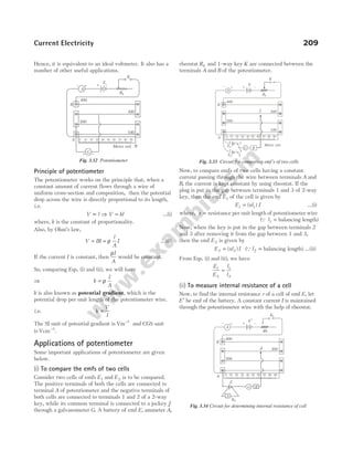 Hence, it is equivalent to an ideal voltmeter. It also has a
number of other useful applications.
Principle of potentiometer
The potentiometer works on the principle that, when a
constant amount of current flows through a wire of
uniform cross-section and composition, then the potential
drop across the wire is directly proportional to its length,
i.e.
V l
∝ ⇒ V kl
= …(i)
where, k is the constant of proportionality.
Also, by Ohm’s law,
V IR
= = ρ
l
A
I …(ii)
If the current I is constant, then
ρI
A
would be constant.
So, comparing Eqs. (i) and (ii), we will have
⇒ k
I
A
= ρ
k is also known as potential gradient, which is the
potential drop per unit length of the potentiometer wire.
i.e. k
V
l
=
The SI unit of potential gradient is Vm 1
−
and CGS unit
is Vcm−1
.
Applications of potentiometer
Some important applications of potentiometer are given
below.
(i) To compare the emfs of two cells
Consider two cells of emfs E1 and E2 is to be compared.
The positive terminals of both the cells are connected to
terminal A of potentiometer and the negative terminals of
both cells are connected to terminals 1 and 2 of a 2-way
key, while its common terminal is connected to a jockey J
through a galvanometer G. A battery of emf E, ammeter A,
rheostat Rh and 1-way key K are connected between the
terminals A and B of the potentiometer.
Now, to compare emfs of two cells having a constant
current passing through the wire between terminals A and
B, the current is kept constant by using rheostat. If the
plug is put in the gap between terminals 1 and 3 of 2-way
key, then the emf E1 of the cell is given by
E xl I
1 1
= ( ) …(i)
where, x = resistance per unit length of potentiometer wire
(Q l1 = balancing length)
Now, when the key is put in the gap between terminals 2
and 3 after removing it from the gap between 1 and 3,
then the emf E2 is given by
E xl I
2 2
= ( ) (Ql2 = balancing length) …(ii)
From Eqs. (i) and (ii), we have
E
E
l
l
1
2
1
2
=
(ii) To measure internal resistance of a cell
Now, to find the internal resistance r of a cell of emf E, let
E′ be emf of the battery. A constant current I is maintained
through the potentiometer wire with the help of rheostat.
Current Electricity 209
A
400
300
200
B
+
–
E
–
+
K
Rh
0 20 30 40 50 60 70 80 90
10
G R
J
2
1
3
+ –
+ –
Meter rod
E2
E1
A
100
Fig. 3.33 Circuit for comparing emf’s of two cells
A
G
Rh
B
A
– + + –
K
300
200
0 10 20 30 40 50 60 70 80 90
E
400
+ −
R
Meter rod
100
Fig. 3.32 Potentiometer
A
400
300
200
B
A
+
–
E ′
–
+
K1
Rh
0 20 30 40 50 60 70 80 90
10
G
J
R
S
K2
E
Fig. 3.34 Circuit for determining internal resistance of cell
 