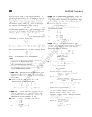 Now, the plug in key K2 is kept out and the jockey J is
moved on the potentiometer wire to balance the emf E of
the cell, whose internal resistance r is to be determined.
Suppose l1 be the balancing length of the potentiometer
wire between point A and jockey J. If x is resistance per
unit length of wire, then emf of cell is given by
E xl I
= 1 …(i)
Introduce some resistance, says S from the resistance box S
and now put in the plug key K2. The potential difference
V between the two terminals of the cell is given by
V xl I
= 2 …(ii)
[Q l2 = balancing length]
On dividing Eq. (i) by Eq. (ii), we have
E
V
l
l
= 1
2
The internal resistance of the cell is given by r
E
V
S
= −






1
Now, substituting values of E V
/ in above equation, we get
⇒ r
l
l
S
= −






1
2
1
where, S is the resistance of the resistance box.
Note
(i) The sensitiveness of potentiometer means the smallest potential
difference that can be measured with its help.
(ii) A potentiometer can also be used to compare unknown resistances
and to calibrate a voltmeter or an ammeter.
(iii) A balance point is obtained on the potentiometer wire, if the fall of
potential along the potentiometer wire due to driving cell is greater
than the emf of the cell to be balanced.
Example 3.60 A potentiometer wire is 10 m long and has a
resistance of 18 Ω. It is connected to a battery of emf 5V
and internal resistance 2 Ω. Calculate the potential gradient
along the wire.
Sol. Given, l = 10 m , R = 18 Ω, E = 5 V and r = 2 Ω
Current through the potentiometer wire,
I
E
R r
=
+
=
+
= =
5
18 2
5
20
1
4
A
∴ Potential gradient = = × = −
IR
l
1
4
18
10
1
0.45Vm
Example 3.61 A cell can be balanced against 110 cm and
100 cm of potentiometer wire respectively, when in open
circuit and when short circuited through a resistance of
10 Ω. Find the internal resistance of the cell.
Sol. Given, l1 110
= cm, l2 100
= cm, R = 10 Ω and r = ?
∴ r
l l
l
R
=
−






1 2
2
⇒ r =
−
× =
110 100
100
10 1Ω
Example 3.62 In a potentiometer arrangement, a cell of emf
2.25V gives a balance point at 30.0 cm length of the wire.
If the cell is replaced by another cell and the balance point
shifts to 60.0 cm, then what is the emf of the second cell?
Sol. Given, E1 = 2.25 V, l1 = 30.0 cm,
l 2 = 60.0 cm and E2 = ?
As we know that in case of potentiometer, the potential
gradient remains constant.
So, E l
∝
∴
E
E
l
l
1
2
1
2
=
⇒
2.25 30.0
E2 60 0
=
.
∴ E2
60
30
4 5
=
×
=
2.25
V
.
Example 3.63 AB is 1 m long uniform wire of 10 Ω
resistance. Other data are as shown in figure. Calculate (i)
potential gradient along AB and (ii) length AO, when
galvanometer shows no deflection.
Sol. (i) Total resistance of the primary circuit
= + =
15 10 25 Ω and emf V
= 2
∴ Current in the wire AB,
I = =
2
25
0.08 A
Potential difference across the wire AB
= ×
Current Resistance of wire AB
= × =
0.08 0.8 V
10
Potential gradient
= = = −
Potential difference
Length
0.008 V cm
0 8
100
1
.
(ii) Resistance of secondary circuit = + =
1.2 0.3 1.5 Ω
emf 1.5V
=
Current in the secondary circuit = =
1.5
1.5
1.0A
The same current is flowing in 0.3 Ω resistor.
Potential difference between points A and O
= Potential difference across 0.3 Ω resistor in the zero
deflection condition
= Current × Resistance = × =
1.0 0.3 0.3 V
Length AO =
Potential difference
Potential gradient
= =
−
0.3
0.008 V cm
37.5 cm
V
1
210 OBJECTIVE Physics Vol. 2
2V 15W
1.5V
0.3W
1.2W
G
B
A
O
 