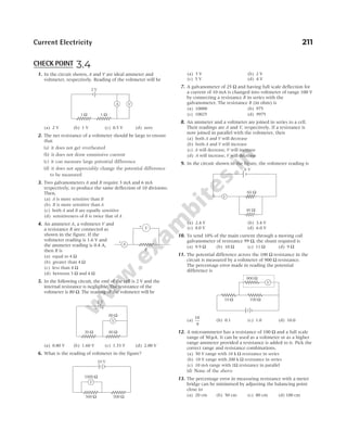 1. In the circuit shown, A and V are ideal ammeter and
voltmeter, respectively. Reading of the voltmeter will be
(a) 2 V (b) 1 V (c) 0.5 V (d) zero
2. The net resistance of a voltmeter should be large to ensure
that
(a) it does not get overheated
(b) it does not draw emmissive current
(c) it can measure large potential difference
(d) it does not appreciably change the potential difference
to be measured
3. Two galvanometers A and B require 3 mA and 6 mA
respectively, to produce the same deflection of 10 divisions.
Then,
(a) A is more sensitive than B
(b) B is more sensitive than A
(c) both A and B are equally sensitive
(d) sensitiveness of B is twice that of A
4. An ammeter A, a voltmeter V and
a resistance R are connected as
shown in the figure. If the
voltmeter reading is 1.6 V and
the ammeter reading is 0.4 A,
then R is
(a) equal to 4 Ω
(b) greater than 4 Ω
(c) less than 4 Ω
(d) between 3 Ω and 4 Ω
5. In the following circuit, the emf of the cell is 2 V and the
internal resistance is negligible. The resistance of the
voltmeter is 80 Ω. The reading of the voltmeter will be
(a) 0.80 V (b) 1.60 V (c) 1.33 V (d) 2.00 V
6. What is the reading of voltmeter in the figure?
(a) 3 V (b) 2 V
(c) 5 V (d) 4 V
7. A galvanometer of 25 Ω and having full scale deflection for
a current of 10 mA is changed into voltmeter of range 100 V
by connecting a resistance R in series with the
galvanometer. The resistance R (in ohm) is
(a) 10000 (b) 975
(c) 10025 (d) 9975
8. An ammeter and a voltmeter are joined in series to a cell.
Their readings are A and V, respectively. If a resistance is
now joined in parallel with the voltmeter, then
(a) both A and V will decrease
(b) both A and V will increase
(c) A will decrease, V will increase
(d) A will increase, V will decrease
9. In the circuit shown in the figure, the voltmeter reading is
(a) 2.4 V (b) 3.4 V
(c) 4.0 V (d) 6.0 V
10. To send 10% of the main current through a moving coil
galvanometer of resistance 99 Ω, the shunt required is
(a) 9.9 Ω (b) 10 Ω (c) 11 Ω (d) 9 Ω
11. The potential difference across the 100 Ω resistance in the
circuit is measured by a voltmeter of 900 Ω resistance.
The percentage error made in reading the potential
difference is
(a)
10
9
(b) 0.1 (c) 1.0 (d) 10.0
12. A microammeter has a resistance of 100 Ω and a full scale
range of 50 µA. It can be used as a voltmeter or as a higher
range ammeter provided a resistance is added to it. Pick the
correct range and resistance combinations.
(a) 50 V range with 10 k Ω resistance in series
(b) 10 V range with 200 k Ω resistance in series
(c) 10 mA range with 1Ω resistance in parallel
(d) None of the above
13. The percentage error in measuring resistance with a meter
bridge can be minimised by adjusting the balancing point
close to
(a) 20 cm (b) 50 cm (c) 80 cm (d) 100 cm
Current Electricity 211
A V
1 Ω
1 Ω
2 V
2 V
20 Ω 80 Ω
V
80 Ω
− +
V
1000 Ω
500 Ω 500 Ω
10 V
60 Ω
V
40 Ω
6 V
CHECK POINT 3.4
100 Ω
10 Ω
V
900 Ω
A
+
V
R
+
 