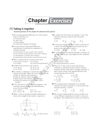(A) Taking it together
Assorted questions of the chapter for advanced level practice
1 The terminal potential difference of a cell is greater
than its emf when it is
(a) being discharged
(b) open circuit
(c) being charged
(d) being either charged or discharged
2 For measurement of potential difference,
potentiometer is preferred in comparison to
voltmeter because
(a) potentiometer is more sensitive than voltmeter
(b) the resistance of potentiometer is less than voltmeter
(c) potentiometer is cheaper than voltmeter
(d) potentiometer does not take current from the circuit
3 What is immaterial for an electric fuse wire?
(a) Its specific resistance (b) Its radius
(c) Its length (d) Current flowing through it
4 Conductivity increases in the order of
(a) Al, Ag, Cu (b) Al, Cu, Ag
(c) Cu, Al, Ag (d) Ag, Cu, Al
5 By mistake, a voltmeter is connected in series and an
ammeter in parallel. When the circuit is switched on
(a) Only the ammeter will be damaged
(b) Only the voltmeter will be damaged
(c) Both ammeter and voltmeter will be damaged
(d) Neither the ammeter nor the voltmeter will be
damaged
6 If E is the emf of a cell of internal resistance r and
external resistance R, then potential difference
across R is given as
(a) V E R r
= +
/( ) (b) V E
=
(c) V E r R
= +
/( / )
1 (d) V E R r
= +
/( / )
1
7 When n cells are joined in parallel combination as
shown, the strength of the current i is given by
(a)
nE
R nr
+
(b)
E
R r n
+ ( / )
(c)
E
r Rn
+
(d) None of these
8 A student has 10 resistors of resistance r each. The
minimum resistance made by him from given
resistors is
(a) 10r (b)
r
10
(c)
r
100
(d)
r
5
9 A wire has resistance 12 Ω. It is bent in the form of
a circle. The effective resistance between the two
points on any diameter is equal to
(a) 12 Ω (b) 6 Ω (c) 3 Ω (d) 24 Ω
10 A steady current (i) is flowing through a conductor of
uniform cross-section. Any segment of the conductor
has
(a) zero charge
(b) only positive charge
(c) only negative charge
(d) charge proportional to current i
11 There are n cells, each of emf E and internal
resistance r, connected in series with an external
resistance R. One of the cells is wrongly connected, so
that it sends current in the opposite direction. The
current flowing in the circuit is
(a)
( – )
( )
n E
n r
1
1 2
+ +
(b)
( – )
n E
nr R
1
+
(c)
( – )
n E
nr R
2
+
(d)
( – )
( – )
n E
n r R
2
2 +
12 The maximum power dissipated in an external
resistance R, when connected to a cell of emf E and
internal resistance r, will be
(a)
E
r
2
(b)
E
r
2
2
(c)
E
r
2
3
(d)
E
r
2
4
13 The current-voltage graph for a given metallic wire
at two different temperaturesT1 and T2 is shown in
the figure. The temperaturesT1 and T2 are related as
(a) T T
1 2
> (b) T T
1 2
<
(c) T T
1 2
= (d) T T
1 2
2
>
R K
E, r
E, r
E, r i
T1
T2
V
Exercises
Chapter
 