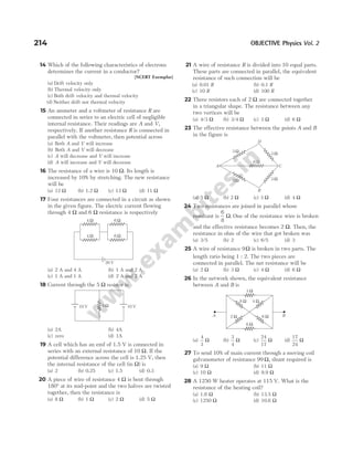 14 Which of the following characteristics of electrons
determines the current in a conductor?
[NCERT Exemplar]
(a) Drift velocity only
(b) Thermal velocity only
(c) Both drift velocity and thermal velocity
(d) Neither drift nor thermal velocity
15 An ammeter and a voltmeter of resistance R are
connected in series to an electric cell of negligible
internal resistance. Their readings are A and V,
respectively. If another resistance R is connected in
parallel with the voltmeter, then potential across
(a) Both A and V will increase
(b) Both A and V will decrease
(c) A will decrease and V will increase
(d) A will increase and V will decrease
16 The resistance of a wire is 10 Ω. Its length is
increased by 10% by stretching. The new resistance
will be
(a) 12 Ω (b) 1.2 Ω (c) 13 Ω (d) 11 Ω
17 Four resistances are connected in a circuit as shown
in the given figure. The electric current flowing
through 4 Ω and 6 Ω resistance is respectively
(a) 2 A and 4 A (b) 1 A and 2 A
(c) 1 A and 1 A (d) 2 A and 2 A
18 Current through the 5 Ω resistor is
(a) 2A (b) 4A
(c) zero (d) 1A
19 A cell which has an emf of 1.5 V is connected in
series with an external resistance of 10 Ω. If the
potential difference across the cell is 1.25 V, then
the internal resistance of the cell (in Ω) is
(a) 2 (b) 0.25 (c) 1.5 (d) 0.3
20 A piece of wire of resistance 4 Ω is bent through
180° at its mid-point and the two halves are twisted
together, then the resistance is
(a) 8 Ω (b) 1 Ω (c) 2 Ω (d) 5 Ω
21 A wire of resistance R is divided into 10 equal parts.
These parts are connected in parallel, the equivalent
resistance of such connection will be
(a) 0.01 R (b) 0.1 R
(c) 10 R (d) 100 R
22 Three resistors each of 2 Ω are connected together
in a triangular shape. The resistance between any
two vertices will be
(a) 4/3 Ω (b) 3/4 Ω (c) 3 Ω (d) 6 Ω
23 The effective resistance between the points A and B
in the figure is
(a) 5 Ω (b) 2 Ω (c) 3 Ω (d) 4 Ω
24 Two resistances are joined in parallel whose
resultant is
6
8
Ω. One of the resistance wire is broken
and the effective resistance becomes 2 Ω. Then, the
resistance in ohm of the wire that got broken was
(a) 3/5 (b) 2 (c) 6/5 (d) 3
25 A wire of resistance 9Ω is broken in two parts. The
length ratio being 1 : 2. The two pieces are
connected in parallel. The net resistance will be
(a) 2 Ω (b) 3 Ω (c) 4 Ω (d) 6 Ω
26 In the network shown, the equivalent resistance
between A and B is
(a)
4
3
Ω (b)
3
4
Ω (c)
24
17
Ω (d)
17
24
Ω
27 To send 10% of main current through a moving coil
galvanometer of resistance 99 Ω, shunt required is
(a) 9 Ω (b) 11 Ω
(c) 10 Ω (d) 9.9 Ω
28 A 1250 W heater operates at 115 V. What is the
resistance of the heating coil?
(a) 1.6 Ω (b) 13.5 Ω
(c) 1250 Ω (d) 10.6 Ω
214 OBJECTIVE Physics Vol. 2
5 Ω 10 V
10 V
4 Ω 6 Ω
4 Ω 6 Ω
20 V
3 Ω
3 Ω
3 Ω
3 Ω
6 Ω
D
B
A C
4 Ω
8 Ω
3 Ω
2 Ω 6 Ω
6 Ω
B
A
 