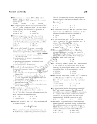 29 The resistance of a wire at 20°C is 20 Ω and at
500°C is 60 Ω. At which temperature its resistance
will be 25Ω?
(a) 50°C (b) 60°C (c) 70°C (d) 80°C
30 A conducting wire of cross-sectional area1 cm2
has
3 1023
× charge carriers per metre3
. If wire carries a
current 24 mA, then drift velocity of carriers is
(a) 5 10 ms
2 1
× − −
(b) 0.5 ms 1
−
(c) 5 10 ms
3 1
× − −
(d) 5 10 ms
6 1
× − −
31 At room temperature, copper has free electron
density of 8.4 10 m
28 3
× −
. The electron's drift
velocity in a copper conductor of cross-sectional area
of10 m
6 2
−
and carrying a current of 5.4 A, will be
(a) 4 ms 1
−
(b) 0.4 ms 1
−
(c) 4 cms 1
−
(d) 0.4 mms 1
−
32 A metal rod of length 10 cm and a rectangular
cross-section of 1cm × (1/2) cm is connected to a
battery across opposite faces. The resistance will be
[NCERT Exemplar]
(a) maximum when the battery is connected across
1 1 2
cm × ( / ) cm faces
(b) maximum when the battery is connected across
10 cm 1) cm
× ( faces
(c) maximum when the battery is connected across
10 cm (1/2 cm
× ) faces
(d) same irrespective of the three faces
33 Two cells of emfs approximately 5V and 10V are to
be accurately compared using a potentiometer of
length 400 cm. [NCERT Exemplar]
(a) The battery that runs the potentiometer should have
voltage of 8V
(b) The battery of potentiometer can have a voltage of
15 V and R adjusted so that the potential drop across
the wire slightly exceeds 10 V
(c) The first portion of 50 cm of wire itself should have a
potential drop of 10 V
(d) Potentiometer is usually used for comparing resistances
and not voltages
34 The resistivity of a potentiometer wire is
40 10 8
× −
Ω-m and its area of cross-section is
8 10 6 2
× −
m . If 0.2 A current is flowing through the
wire, the potential gradient will be
(a) 10 2
−
V/m (b) 10 1
−
V/m
(c) 3.2 V/m
× −
10 2
(d) 1 V/m
35 Two cells of emfs E1 and E E E
2 1 2
( )
> are connected
as shown in figure.
When a potentiometer is connected between A and
B, the balancing length of the potentiometer wire is
300 cm. On connecting the same potentiometer
between A and C, the balancing length is 100 cm.
The ratio
E
E
1
2
is
(a) 3 : 1 (b) 1 : 3
(c) 2 : 3 (d) 3 : 2
36 A voltmeter of resistance 998 Ω is connected across
a cell of emf 2 V and internal resistance 2 Ω. The
potential difference across the voltmeter is
(a) 1.99 V (b) 3.5 V
(c) 5 V (d) 6 V
37 A wire 50 cm long and 1 mm2
in cross-section
carries a current of 4 A when connected to a 2 V
battery. The resistivity of the wire is
(a) 2 10 7
× −
Ω-m (b) 5 10 7
× −
Ω-m
(c) 4 10 6
× −
Ω-m (d) 1 10 6
× −
Ω-m
38 Three resistances P Q R
, , each of 2Ω and an
unknown resistance S form the four arms of a
Wheatstone’s bridge circuit. When a resistance of
6Ω is connected in parallel to S, the bridge gets
balanced. What is the value of S ?
(a) 2 Ω (b) 3 Ω
(c) 6 Ω (d) 1Ω
39 A 2 V battery, a 990 Ω resistor and a potentiometer
of 2 m length, all are connected in series. If the
resistance of potentiometer wire is 10 Ω, then the
potential gradient of the potentiometer wire is
(a) 0.05 Vm 1
−
(b) 0.5 Vm 1
−
(c) 0.01 Vm 1
−
(d) 0.1 Vm 1
−
40 The electron with charge q = × −
1.6 10 C)
19
( moves in
an orbit of radius 5 10 m
11
× −
with a speed of
2.2 10 ms
6 1
× −
, around an atom. The equivalent
current is
(a) 1.12 10 A
6
× −
(b) 1.12 10 A
3
× −
(c) 1.12 10 A
9
× −
(d) 1.12 A
41 A potentiometer having the potential gradient of
2 mV/cm is used to measure the difference of
potential across a resistance of 10 Ω in same circuit.
If a length of 50 cm of the potentiometer wire is
required to get the null point, then the current
passing through the 10 Ω resistor is (in mA)
(a) 1 (b) 2 (c) 5 (d) 10
42 The n rows each containing m cells in series are
joined in parallel. Maximum current is taken from
this combination across an external resistance of
3 Ω. If the total number of cells used are 24 and
internal resistance of each cell is 0.5 Ω, then
(a) m n
= =
8, 3 (b) m n
= =
6, 4
(c) m n
= =
1 2
2, (d) m n
= =
2, 12
Current Electricity 215
A
B
C
E1 E2
 