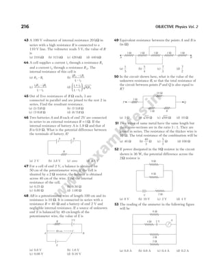 43 A 100 V voltmeter of internal resistance 20 kΩ in
series with a high resistance R is connected to a
110 V line. The voltmeter reads 5 V, the value of R
is
(a) 210 kΩ (b) 315 kΩ (c) 420 kΩ (d) 440 kΩ
44 A cell supplies a current i1 through a resistance R1
and a current i2 through a resistance R2. The
internal resistance of this cell is
(a) R R
2 1
– (b)
iR i R
i i
1 2 2 1
1 2
–
–
(c)
i R iR
i i
2 2 1 1
1 2
–
–
(d)
i i
i i
R R
1 2
1 2
1 2
+






–
45 Out of five resistances of R Ω each, 3 are
connected in parallel and are joined to the rest 2 in
series. Find the resultant resistance.
(a) ( / )
3 7 R Ω (b) ( / )
7 3 R Ω
(c) ( / )
7 8 R Ω (d) ( / )
8 7 R Ω
46 Two batteries A and B each of emf 2V are connected
in series to an external resistance R = 1Ω. If the
internal resistance of battery A is 1.9 Ω and that of
B is 0.9 Ω. What is the potential difference between
the terminals of battery A?
(a) 2 V (b) 3.8 V (c) zero (d) 4.8 V
47 For a cell of emf 2 V, a balance is obtained for
50 cm of the potentiometer wire. If the cell is
shunted by a 2 Ω resistor, the balance is obtained
across 40 cm of the wire. Find the internal
resistance of the cell.
(a) 0.25 Ω (b) 0.50 Ω
(c) 0.80 Ω (d) 1.00 Ω
48 AB is a potentiometer wire of length 100 cm and its
resistance is 10 Ω. It is connected in series with a
resistance R = 40 Ω and a battery of emf 2 V and
negligible internal resistance. If a source of unknown
emf E is balanced by 40 cm length of the
potentiometer wire, the value of E is
(a) 0.8 V (b) 1.6 V
(c) 0.08 V (d) 0.16 V
49 Equivalent resistance between the points A and B is
(in Ω)
(a)
1
5
(b)
5
4
(c)
7
3
(d)
7
2
50 In the circuit shown here, what is the value of the
unknown resistance R, so that the total resistance of
the circuit between points P and Q is also equal to
R ?
(a) 3 Ω (b) 39 Ω (c) 69 Ω (d) 10 Ω
51 Two wires of same metal have the same length but
their cross-sections are in the ratio 3 : 1. They are
joined in series. The resistance of the thicker wire is
10 Ω. The total resistance of the combination will be
(a) 40 Ω (b)
40
3
Ω (c)
5
2
Ω (d) 100 Ω
52 If power dissipated in the 9Ω resistor in the circuit
shown is 36 W, the potential difference across the
2Ω resistor is
(a) 8 V (b) 10 V (c) 2 V (d) 4 V
53 The reading of the ammeter in the following figure
will be
(a) 0.8 A (b) 0.6 A (c) 0.4 A (d) 0.2 A
216 OBJECTIVE Physics Vol. 2
B
A
R
R 2 V
A B
40 cm C
E
A B
1 Ω 1 Ω 1 Ω 1 Ω 1 Ω
10 Ω
3 Ω R
3 Ω
P Q
V
9 Ω
6 Ω
2 Ω
2 V
6 Ω
4 Ω
3 Ω
2 Ω
A
 
