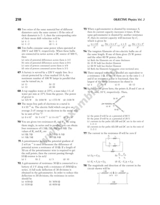 65 Two wires of the same material but of different
diameters carry the same current i. If the ratio of
their diameters is 2 : 1, then the corresponding ratio
of their mean drift velocities will be
(a) 4 : 1 (b) 1 : 1
(c) 1 : 2 (d) 1 : 4
66 Two bulbs consume same power when operated at
200 V and 300 V, respectively. When these bulbs
are connected in series across a DC source of 500 V,
then
(a) ratio of potential differences across them is 3/2
(b) ratio of potential differences across them is 9/4
(c) ratio of powers consumed across them is 4/9
(d) ratio of powers consumed across them is 2/3
67 A factory is served by a 220 V supply line. In a
circuit protected by a fuse marked 10 A, the
maximum number of 100 W lamps in parallel that
can be turned on, is
(a) 11 (b) 22
(c) 33 (d) 66
68 A tap supplies water at 22°C, a man takes 1 L of
water per min at 37°C from the geyser. The power
of geyser is
(a) 525 W (b) 1050 W (c) 1775 W (d) 2100 W
69 The mean free path of electrons in a metal is
4 10 8
× −
m. The electric field which can give an
average 2 eV energy to an electron in the metal will
be in unit of Vm 1
−
?
(a) 8 107
× (b) 5 10 11
× −
(c) 8 10 11
× −
(d) 5 107
×
70 You are given two resistances R1 and R2. By using
them singly, in series and in parallel, you can obtain
four resistances of1.5Ω, 2Ω, 6Ω and 8Ω. The
values of R1 and R2 are
(a) 1Ω, 7Ω (b) 1 5
. Ω, 6 5
. Ω
(c) 3 Ω, 5 Ω (d) 2 Ω, 6 Ω
71 A potentiometer having the potential gradient of
2 mVcm−1
is used to measure the difference of
potential across a resistance of 10 Ω. If a length of
50 cm of the potentiometer wire is required to get
the null points, then the current passing through
10 Ω resistor is (in mA)
(a) 1 (b) 2 (c) 5 (d) 10
72 A galvanometer of resistance 50 Ω is connected to a
battery of 3 V along with a resistance of 2950 Ω in
series. A full scale deflection of 30 divisions is
obtained in the galvanometer. In order to reduce this
deflection to 20 divisions, the resistance in series
should be
(a) 4450 Ω (b) 5050 Ω
(c) 5550 Ω (d) 6050 Ω
73 When a galvanometer is shunted by resistance S,
then its current capacity increases n times. If the
same galvanometer is shunted by another resistance
S′, then its current capacity will increase by n′,
which is given by
(a)
( )
n S
S
+
′
1
(b)
S n S
S
( )
− + ′
′
1
(c)
n S
S
+
′
(d)
S n S
S
( )
− − ′
′
1
74 The tungsten filaments of two electric bulbs are of
the same length. If one of them gives 25 W power
and the other 60 W power, then
(a) Both the filaments are of same thickness
(b) 25 W bulb has thicker filament
(c) 60 W bulb has thicker filament
(d) Both the filaments have same cross-sectional area
75 Three unequal resistors in parallel are equivalent to
a resistance 1 Ω. If two of them are in the ratio 1 : 2
and if no resistance value is fractional, then the
largest of the three resistances (in ohms) is
(a) 4 (b) 6 (c) 8 (d) 12
76 In the circuit given here, the points A B
, and C are at
70 V, zero, 10 V, respectively. Then,
(a) the point D will be at a potential of 60 V
(b) the point D will be at a potential of 20 V
(c) currents in the paths AD DB
, and DC are in the ratio of
1 2 3
: :
(d) currents in the paths AD DB
, and DC are in the ratio of
3 2 1
: :
77 The current in the resistance R will be zero if
(a) E r E r
11 2 2
= (b)
E
r
E
r
1
1
2
2
=
(c) ( )
E E r E r
1 2 1 1 2
+ = (d) ( – )
E E r E r
1 2 1 2 1
=
78 The magnitude and direction of the current in the
circuit shown will be
218 OBJECTIVE Physics Vol. 2
B
C
D
10 W
20 W
30 Ω
A
r1
E1
r2
E2
R
a b
d c
1 Ω 2 Ω
3 Ω
10 V 4 V
e
 