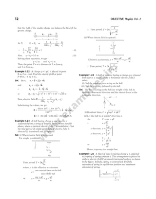 that the field of the smaller charge can balance the field of the
greater charge.
At P, E E
1 2
= or
1
4
1
4
0
1
1
2
0
2
2
2
πε πε
q
r
q
r
= ⋅
∴
r
r
q
q
1
2
1
2
= = =
16
4
2 …(i)
Also, r r
1 2
+ = 3.0 m …(ii)
Solving these equations, we get
r1 = 2 m and r2 1
= m
Thus, the point P is at a distance of 2 m from q1
and 1 m from q2.
Example 1.22 A charge q C
= 1µ is placed at point
( , , )
1 2 4
m m m . Find the electric field at point
P m m m
( , – , )
0 4 3 .
Sol. Here, rq = + +
$ $ $
i j k
2 4
and rp = +
– $ $
4 3
j k
∴ r r
p q
– – $ – $ – $
= i j k
6
or | – | (– ) (– ) (– )
r r
p q = + +
1 6 1
2 2 2
= 38 m
Now, electric field, E = ⋅
1
4 0
3
πε
q
p q
p q
| – |
( – )
r r
r r
Substituting the values, we get
E i j k
=
× ×
(9.0 10 ) (1.0 10 )
(38)
9 –6
3/2
(–$ – $ – $ )
6
E i j k
= ( $ $ $ )
– – –
38.42 230.52 38.42 N/C
Example 1.23 A ball having charge q and mass m is
suspended from a string of length L between two parallel
plates, where a vertical electric field E is established. Find
the time period of simple pendulum, if electric field is
directed (i) downward and (ii) upward.
Sol. (i) When electric field is downward
For simple pendulum,
Time period, T
L
a
= 2π
where, a is the effective acceleration.
a =
net externalforce on the ball
mass of the ball
⇒ a
mg qE
m
g
qE
m
=
+
= +
∴ Time period, T
L
g
qE
m
=
+
2π
(ii) When electric field is upward
Effective acceleration, a
mg qE
m
g
qE
m
=
−
= −
∴ Time period, T
L
g
qE
m
=
−
2π
Example 1.24 A ball of mass m having a charge q is released
from rest in a region where a horizontal electric field E
exists.
(i) Find the resultant force acting on the ball.
(ii) Find the trajectory followed by the ball.
Sol. The forces acting on the ball are weight of the ball in
vertically downward direction and the electric force in the
horizontal direction.
(i) Resultant force, F mg qE
= +
( ) ( )
2 2
(ii) Let the ball be at point P after time t.
As, F ma qE
= =
∴ a
qE
m
=
x x
qE
m
t
y y gt
-direction,
-direction,
=
=





1
2
1
2
2
2
y
x
g
qE m
=
/
⇒ y
mgx
qE
=
Hence, trajectory is a straight line.
Example 1.25 A block of mass m having charge q is attached
to a spring of spring constant k. This arrangement is placed in
uniform electric field E on smooth horizontal surface as shown
in the figure. Initially, spring in unstretched. Find the
extension of spring in equilibrium position and maximum
extension of spring.
12 OBJECTIVE Physics Vol. 2
P
E2
q1
E1
q2
+ +
r1 r2
E
T0
+q
qE
mg
E
T0
+q
qE
mg
E
mg
y
P x y
( , )
x
q m
E
x = 0
A
k
 
