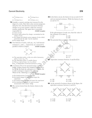 (a)
7
3
A from a to e (b)
7
3
A from b to e
(c) 1A from b to e (d) 1A from a to e
79 Consider a current carrying wire (current I) in the
shape of a circle. Note that as the currrent progresses
along the wire, the direction of J (current density)
changes in an exact manner, while the current I
remains unaffected. The agent that is essentially
responsible for [NCERT Exemplar]
(a) source of emf
(b) electric field produced by charges accumulated on the
surface of wire
(c) the charges just behind a given segment of wire which
push them just the right way by repulsion
(d) the charges ahead
80. Two batteries of emf ε1 and ε ε >ε
2 2 1
( ) and internal
resistances r1 and r2 respectively are connected in
parallel as shown in figure. [NCERT Exemplar]
(a) The equivalent emf εeq of the two cells is between ε1
and ε2, i.e. ε ε ε
1 2
< <
eq
(b) The equivalent emf εeq is smaller than ε1
(c) The εeq is given by ε ε ε
eq = +
1 2 always
(d) εeq is independent of internal resistances r1 and r2
81 A resistance R is to be measured using a meter
bridge, student chooses the standard resistance S to
be100 Ω. He finds the null point at l1 29
= . cm. He
is told to attempt to improve the accuracy.
Which of the following is a useful way?
[NCERT Exemplar]
(a) He should measure l1 more accurately
(b) He should change S to1000 Ω and repeat the
experiment
(c) He should change S to 3 Ω and repeat the experiment
(d) He should given up hope of a more accurate
measurement with a meter bridge
82 The current drawn from the battery shown in the
figure is
(a)
V
R
(b)
V
R
2
(c)
2
V
R
(d)
3
2
V
R
83 In the below circuit, the battery E1 has an emf of 12 V
and zero internal resistance. While the battery E2 has
an emf of 2 V.
If the galvanometer G reads zero, then the value of
the resistance X in ohms is
(a) 250 (b) 100
(c) 50 (d) 200
84 The potential drop across the 3 Ω resistor is
(a) 1 V (b) 1.5 V
(c) 2 V (d) 3 V
85 Equivalent resistance between A and B will be
(a) 2 Ω (b) 18 Ω
(c) 6 Ω (d) 3.6 Ω
86 In the network of resistors shown in the figure, the
equivalent resistance between A and B is
(a) 54 Ω (b) 18 Ω
(c) 36 Ω (d) 9 Ω
Current Electricity 219
ε1
ε2
r1
r2
A B
V
R
R
R
G
500 Ω
E1 E2
X Ω
3 Ω
6 Ω
4 Ω
3 V
3 Ω 3 Ω
3 Ω 3 Ω
3 Ω 3 Ω
3 Ω 3 Ω
A B
3Ω
3Ω 3Ω 3Ω 3Ω 3Ω 3Ω
3Ω 3Ω 3Ω 3Ω 3Ω
A B
 